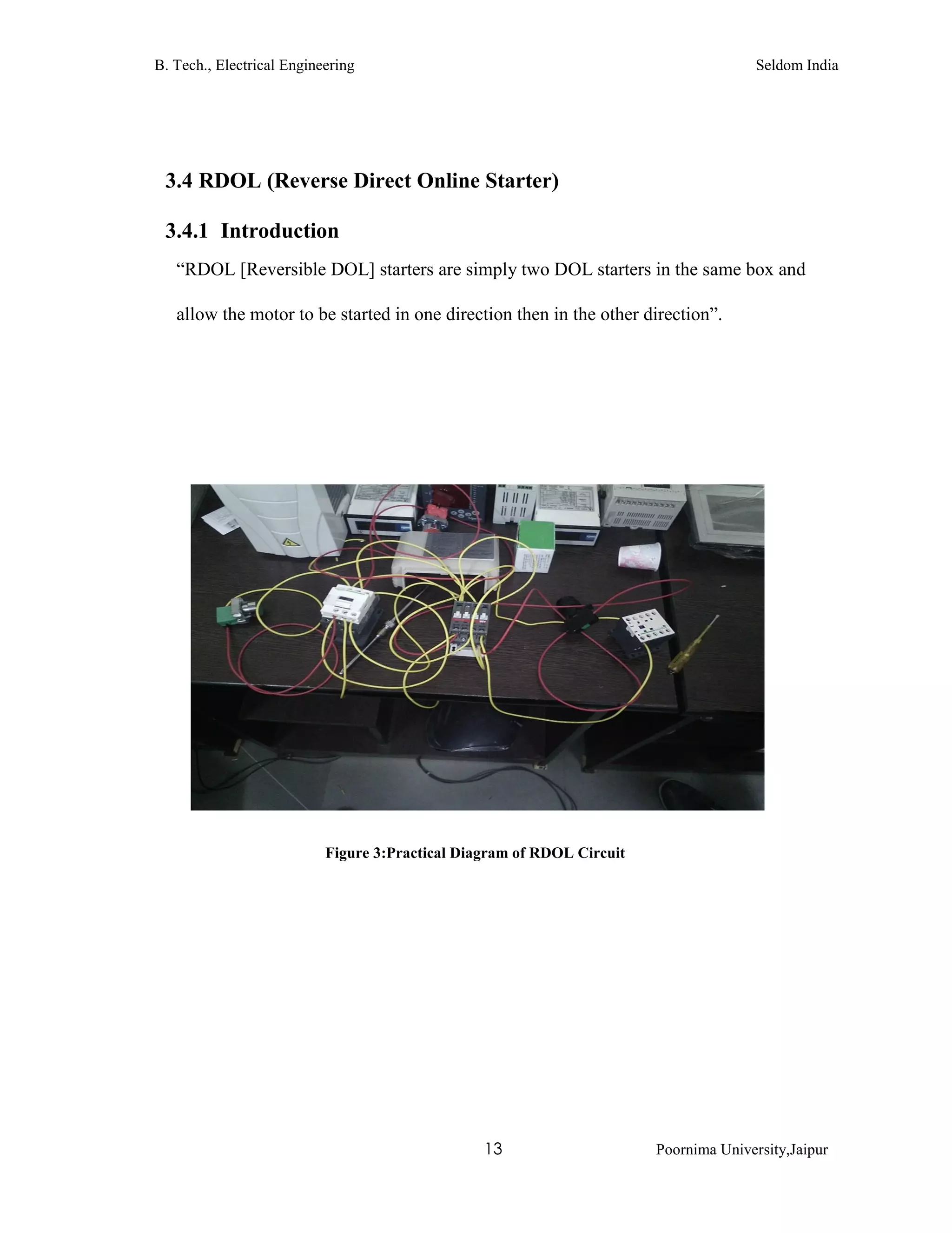B. Tech., Electrical Engineering Seldom India
13 Poornima University,Jaipur
3.4 RDOL (Reverse Direct Online Starter)
3.4.1 Introduction
“RDOL [Reversible DOL] starters are simply two DOL starters in the same box and
allow the motor to be started in one direction then in the other direction”.
Figure 3:Practical Diagram of RDOL Circuit
 
