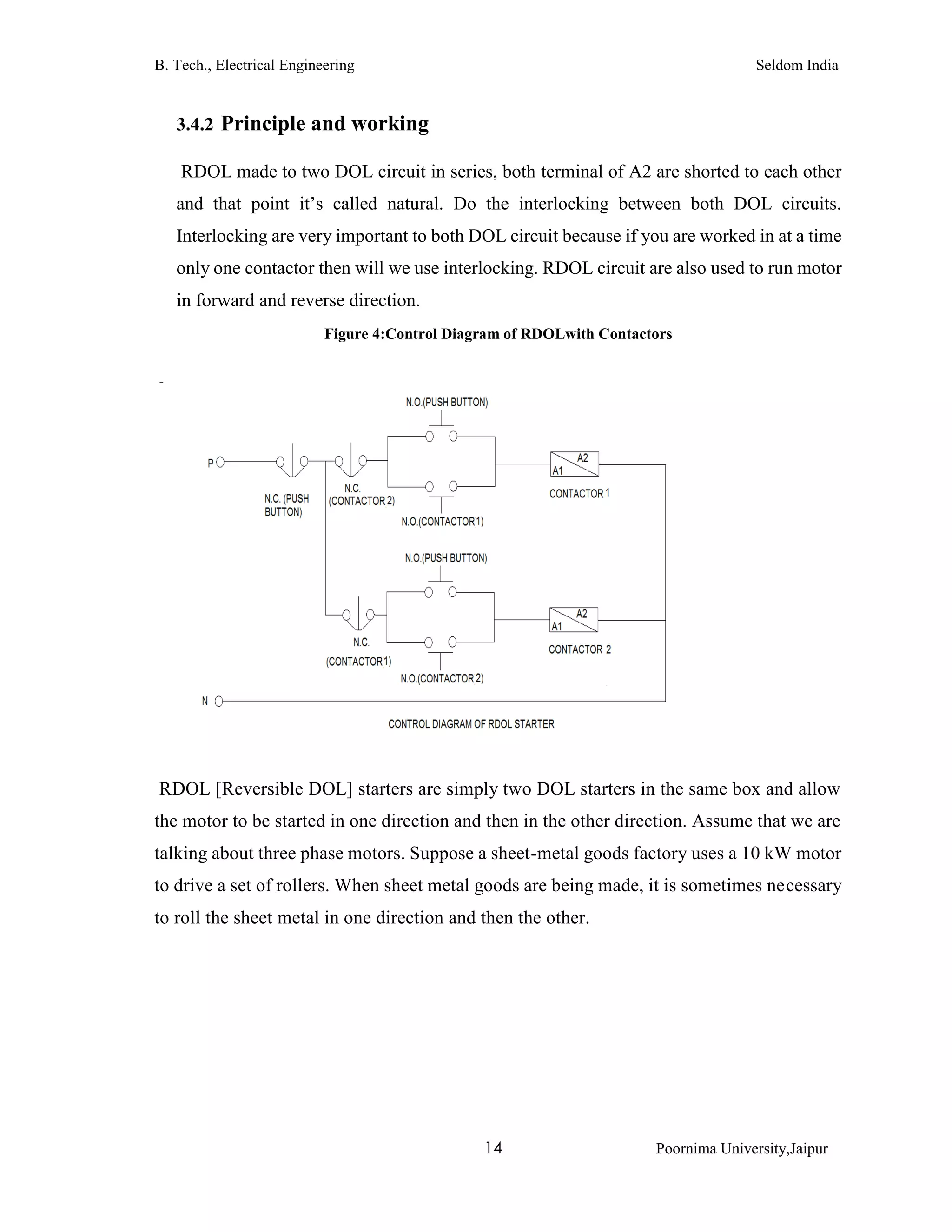 B. Tech., Electrical Engineering Seldom India
14 Poornima University,Jaipur
3.4.2 Principle and working
RDOL made to two DOL circuit in series, both terminal of A2 are shorted to each other
and that point it’s called natural. Do the interlocking between both DOL circuits.
Interlocking are very important to both DOL circuit because if you are worked in at a time
only one contactor then will we use interlocking. RDOL circuit are also used to run motor
in forward and reverse direction.
Figure 4:Control Diagram of RDOLwith Contactors
RDOL [Reversible DOL] starters are simply two DOL starters in the same box and allow
the motor to be started in one direction and then in the other direction. Assume that we are
talking about three phase motors. Suppose a sheet-metal goods factory uses a 10 kW motor
to drive a set of rollers. When sheet metal goods are being made, it is sometimes necessary
to roll the sheet metal in one direction and then the other.
 