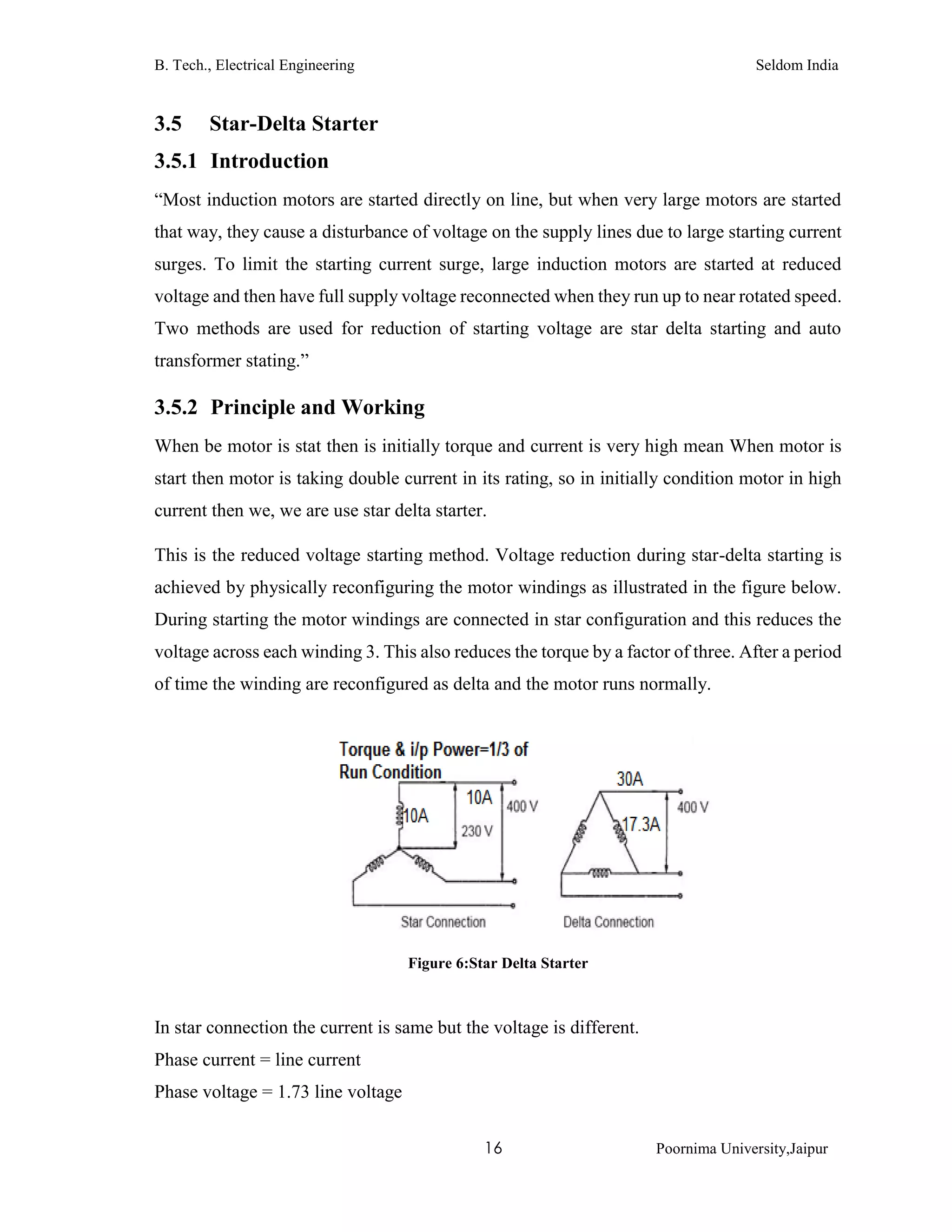 B. Tech., Electrical Engineering Seldom India
16 Poornima University,Jaipur
3.5 Star-Delta Starter
3.5.1 Introduction
“Most induction motors are started directly on line, but when very large motors are started
that way, they cause a disturbance of voltage on the supply lines due to large starting current
surges. To limit the starting current surge, large induction motors are started at reduced
voltage and then have full supply voltage reconnected when they run up to near rotated speed.
Two methods are used for reduction of starting voltage are star delta starting and auto
transformer stating.”
3.5.2 Principle and Working
When be motor is stat then is initially torque and current is very high mean When motor is
start then motor is taking double current in its rating, so in initially condition motor in high
current then we, we are use star delta starter.
This is the reduced voltage starting method. Voltage reduction during star-delta starting is
achieved by physically reconfiguring the motor windings as illustrated in the figure below.
During starting the motor windings are connected in star configuration and this reduces the
voltage across each winding 3. This also reduces the torque by a factor of three. After a period
of time the winding are reconfigured as delta and the motor runs normally.
Figure 6:Star Delta Starter
In star connection the current is same but the voltage is different.
Phase current = line current
Phase voltage = 1.73 line voltage
 