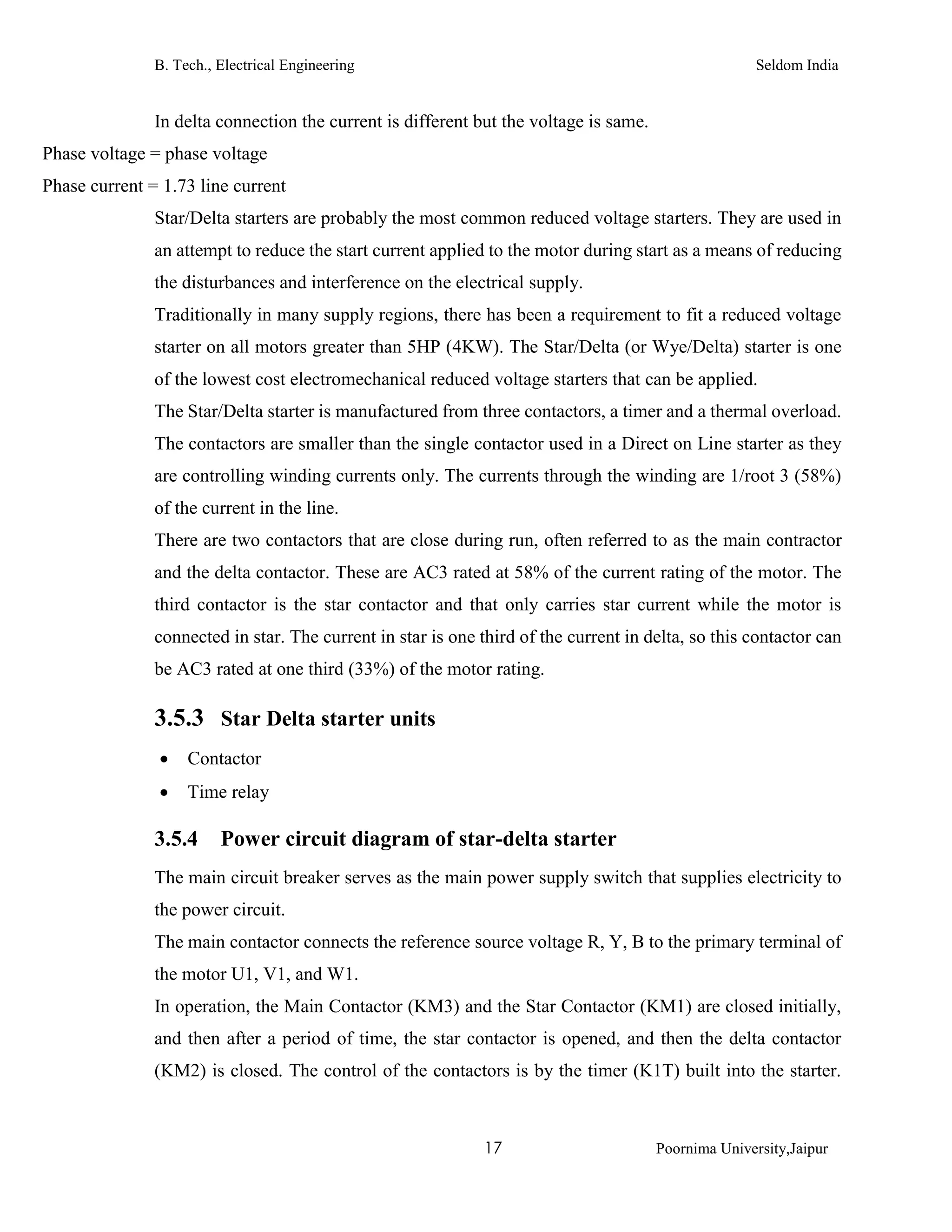 B. Tech., Electrical Engineering Seldom India
17 Poornima University,Jaipur
In delta connection the current is different but the voltage is same.
Phase voltage = phase voltage
Phase current = 1.73 line current
Star/Delta starters are probably the most common reduced voltage starters. They are used in
an attempt to reduce the start current applied to the motor during start as a means of reducing
the disturbances and interference on the electrical supply.
Traditionally in many supply regions, there has been a requirement to fit a reduced voltage
starter on all motors greater than 5HP (4KW). The Star/Delta (or Wye/Delta) starter is one
of the lowest cost electromechanical reduced voltage starters that can be applied.
The Star/Delta starter is manufactured from three contactors, a timer and a thermal overload.
The contactors are smaller than the single contactor used in a Direct on Line starter as they
are controlling winding currents only. The currents through the winding are 1/root 3 (58%)
of the current in the line.
There are two contactors that are close during run, often referred to as the main contractor
and the delta contactor. These are AC3 rated at 58% of the current rating of the motor. The
third contactor is the star contactor and that only carries star current while the motor is
connected in star. The current in star is one third of the current in delta, so this contactor can
be AC3 rated at one third (33%) of the motor rating.
3.5.3 Star Delta starter units
 Contactor
 Time relay
3.5.4 Power circuit diagram of star-delta starter
The main circuit breaker serves as the main power supply switch that supplies electricity to
the power circuit.
The main contactor connects the reference source voltage R, Y, B to the primary terminal of
the motor U1, V1, and W1.
In operation, the Main Contactor (KM3) and the Star Contactor (KM1) are closed initially,
and then after a period of time, the star contactor is opened, and then the delta contactor
(KM2) is closed. The control of the contactors is by the timer (K1T) built into the starter.
 