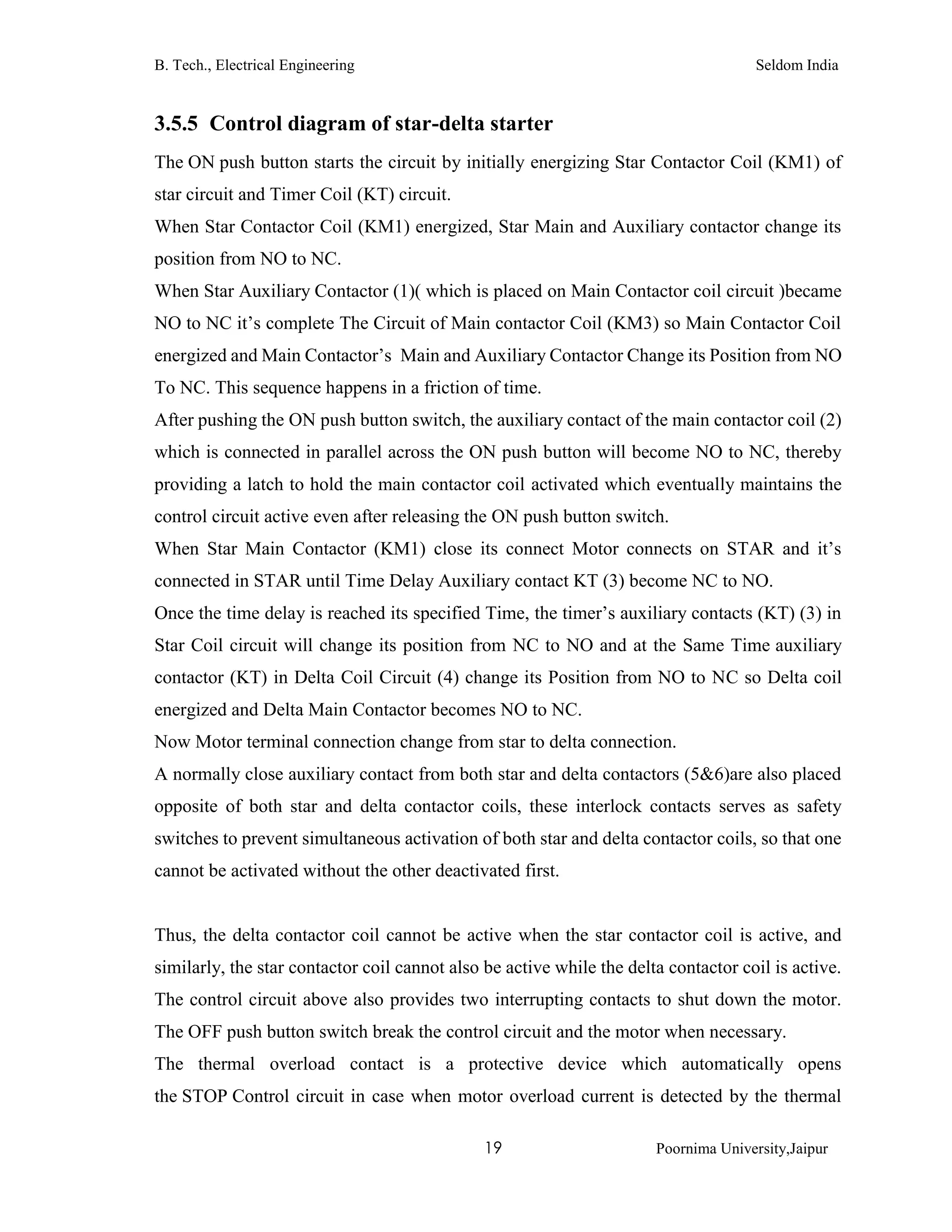 B. Tech., Electrical Engineering Seldom India
19 Poornima University,Jaipur
3.5.5 Control diagram of star-delta starter
The ON push button starts the circuit by initially energizing Star Contactor Coil (KM1) of
star circuit and Timer Coil (KT) circuit.
When Star Contactor Coil (KM1) energized, Star Main and Auxiliary contactor change its
position from NO to NC.
When Star Auxiliary Contactor (1)( which is placed on Main Contactor coil circuit )became
NO to NC it’s complete The Circuit of Main contactor Coil (KM3) so Main Contactor Coil
energized and Main Contactor’s Main and Auxiliary Contactor Change its Position from NO
To NC. This sequence happens in a friction of time.
After pushing the ON push button switch, the auxiliary contact of the main contactor coil (2)
which is connected in parallel across the ON push button will become NO to NC, thereby
providing a latch to hold the main contactor coil activated which eventually maintains the
control circuit active even after releasing the ON push button switch.
When Star Main Contactor (KM1) close its connect Motor connects on STAR and it’s
connected in STAR until Time Delay Auxiliary contact KT (3) become NC to NO.
Once the time delay is reached its specified Time, the timer’s auxiliary contacts (KT) (3) in
Star Coil circuit will change its position from NC to NO and at the Same Time auxiliary
contactor (KT) in Delta Coil Circuit (4) change its Position from NO to NC so Delta coil
energized and Delta Main Contactor becomes NO to NC.
Now Motor terminal connection change from star to delta connection.
A normally close auxiliary contact from both star and delta contactors (5&6)are also placed
opposite of both star and delta contactor coils, these interlock contacts serves as safety
switches to prevent simultaneous activation of both star and delta contactor coils, so that one
cannot be activated without the other deactivated first.
Thus, the delta contactor coil cannot be active when the star contactor coil is active, and
similarly, the star contactor coil cannot also be active while the delta contactor coil is active.
The control circuit above also provides two interrupting contacts to shut down the motor.
The OFF push button switch break the control circuit and the motor when necessary.
The thermal overload contact is a protective device which automatically opens
the STOP Control circuit in case when motor overload current is detected by the thermal
 