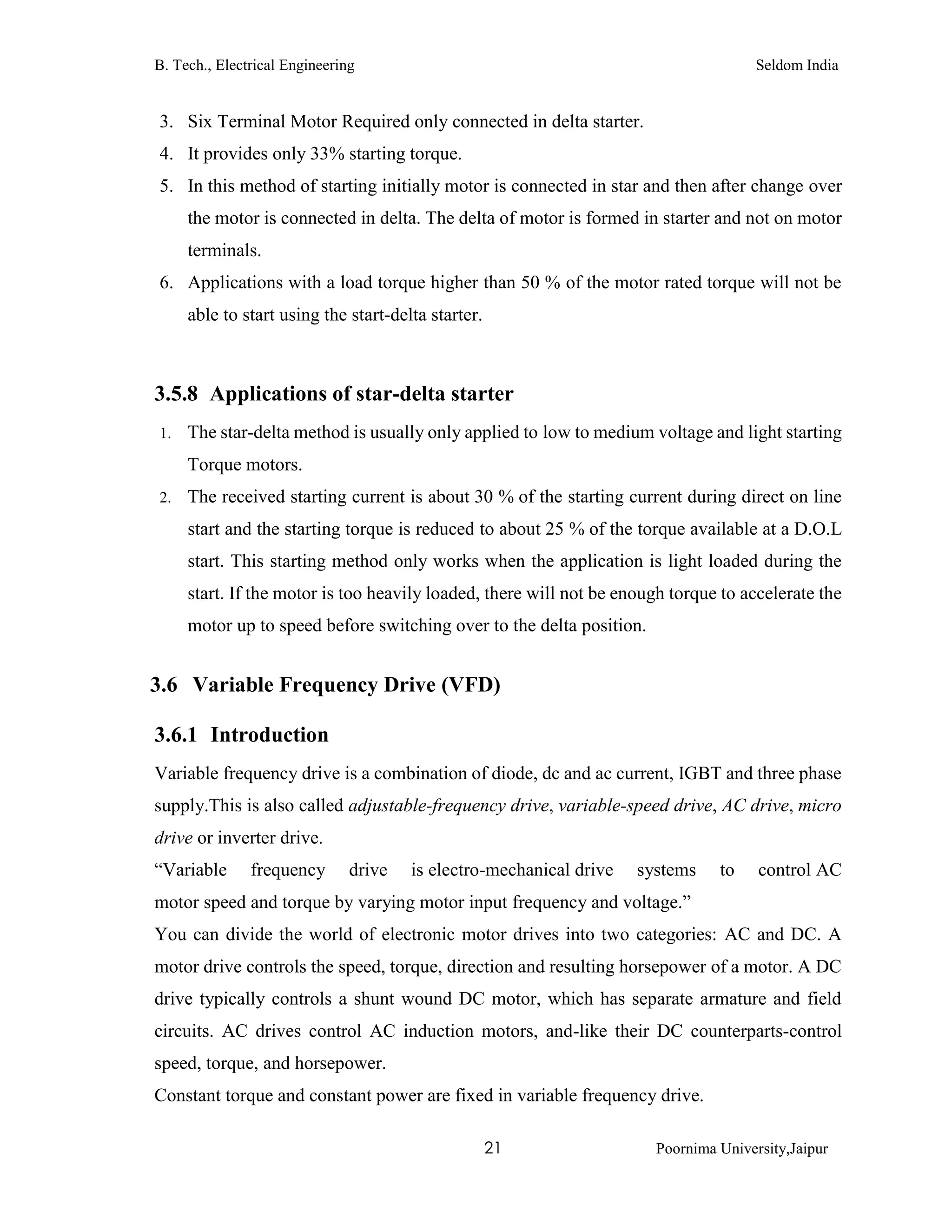 B. Tech., Electrical Engineering Seldom India
21 Poornima University,Jaipur
3. Six Terminal Motor Required only connected in delta starter.
4. It provides only 33% starting torque.
5. In this method of starting initially motor is connected in star and then after change over
the motor is connected in delta. The delta of motor is formed in starter and not on motor
terminals.
6. Applications with a load torque higher than 50 % of the motor rated torque will not be
able to start using the start-delta starter.
3.5.8 Applications of star-delta starter
1. The star-delta method is usually only applied to low to medium voltage and light starting
Torque motors.
2. The received starting current is about 30 % of the starting current during direct on line
start and the starting torque is reduced to about 25 % of the torque available at a D.O.L
start. This starting method only works when the application is light loaded during the
start. If the motor is too heavily loaded, there will not be enough torque to accelerate the
motor up to speed before switching over to the delta position.
3.6 Variable Frequency Drive (VFD)
3.6.1 Introduction
Variable frequency drive is a combination of diode, dc and ac current, IGBT and three phase
supply.This is also called adjustable-frequency drive, variable-speed drive, AC drive, micro
drive or inverter drive.
“Variable frequency drive is electro-mechanical drive systems to control AC
motor speed and torque by varying motor input frequency and voltage.”
You can divide the world of electronic motor drives into two categories: AC and DC. A
motor drive controls the speed, torque, direction and resulting horsepower of a motor. A DC
drive typically controls a shunt wound DC motor, which has separate armature and field
circuits. AC drives control AC induction motors, and-like their DC counterparts-control
speed, torque, and horsepower.
Constant torque and constant power are fixed in variable frequency drive.
 