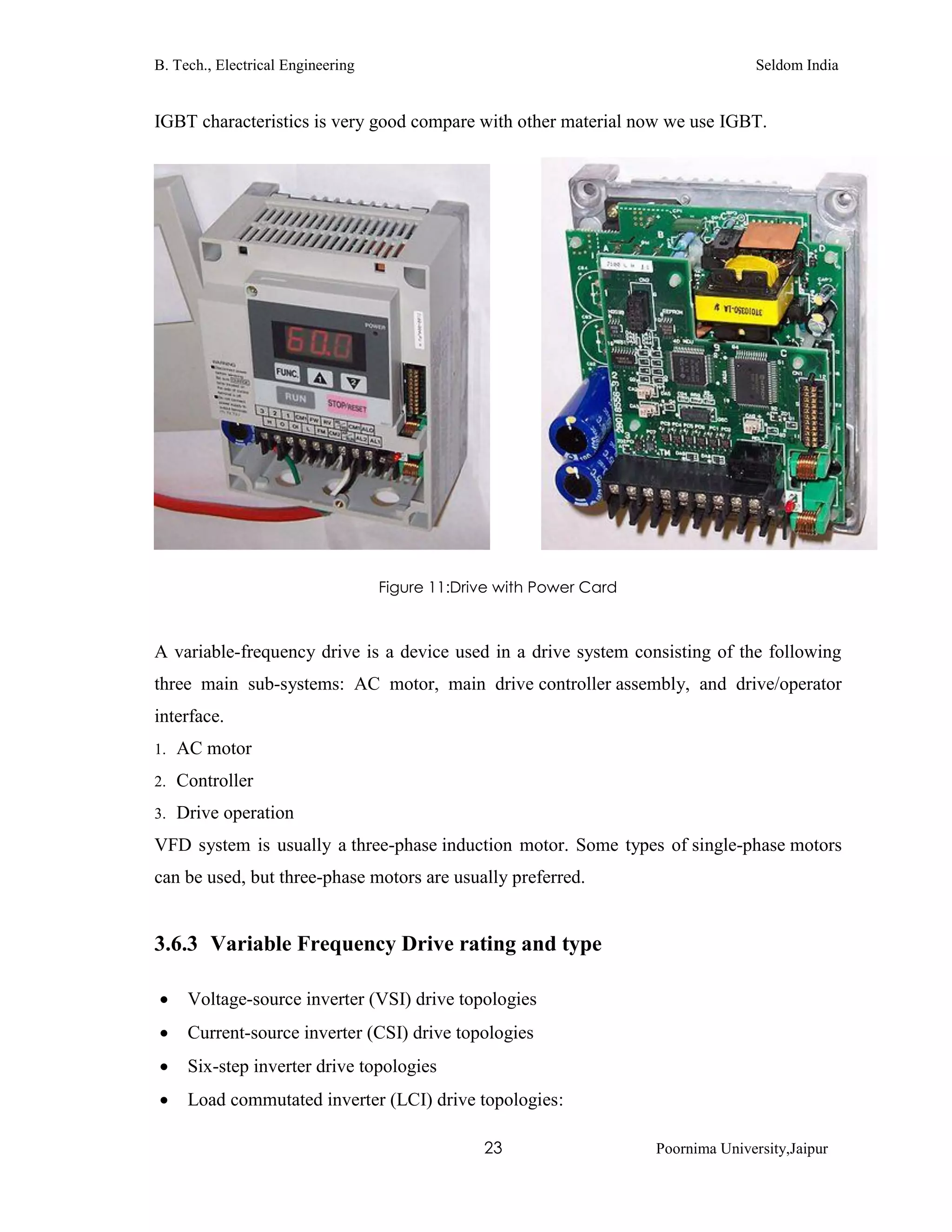 B. Tech., Electrical Engineering Seldom India
23 Poornima University,Jaipur
IGBT characteristics is very good compare with other material now we use IGBT.
Figure 11:Drive with Power Card
A variable-frequency drive is a device used in a drive system consisting of the following
three main sub-systems: AC motor, main drive controller assembly, and drive/operator
interface.
1. AC motor
2. Controller
3. Drive operation
VFD system is usually a three-phase induction motor. Some types of single-phase motors
can be used, but three-phase motors are usually preferred.
3.6.3 Variable Frequency Drive rating and type
 Voltage-source inverter (VSI) drive topologies
 Current-source inverter (CSI) drive topologies
 Six-step inverter drive topologies
 Load commutated inverter (LCI) drive topologies:
 