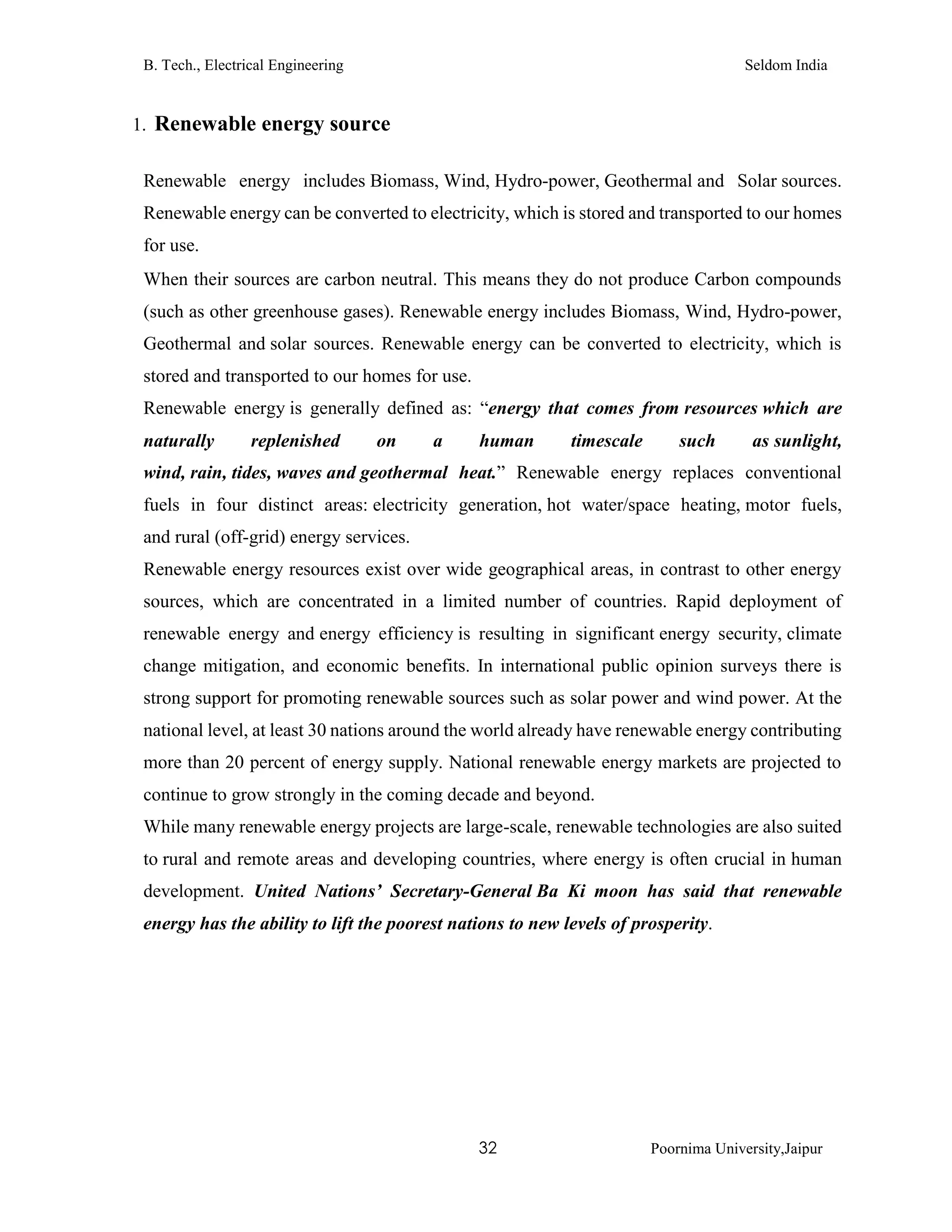 B. Tech., Electrical Engineering Seldom India
32 Poornima University,Jaipur
1. Renewable energy source
Renewable energy includes Biomass, Wind, Hydro-power, Geothermal and Solar sources.
Renewable energy can be converted to electricity, which is stored and transported to our homes
for use.
When their sources are carbon neutral. This means they do not produce Carbon compounds
(such as other greenhouse gases). Renewable energy includes Biomass, Wind, Hydro-power,
Geothermal and solar sources. Renewable energy can be converted to electricity, which is
stored and transported to our homes for use.
Renewable energy is generally defined as: “energy that comes from resources which are
naturally replenished on a human timescale such as sunlight,
wind, rain, tides, waves and geothermal heat.” Renewable energy replaces conventional
fuels in four distinct areas: electricity generation, hot water/space heating, motor fuels,
and rural (off-grid) energy services.
Renewable energy resources exist over wide geographical areas, in contrast to other energy
sources, which are concentrated in a limited number of countries. Rapid deployment of
renewable energy and energy efficiency is resulting in significant energy security, climate
change mitigation, and economic benefits. In international public opinion surveys there is
strong support for promoting renewable sources such as solar power and wind power. At the
national level, at least 30 nations around the world already have renewable energy contributing
more than 20 percent of energy supply. National renewable energy markets are projected to
continue to grow strongly in the coming decade and beyond.
While many renewable energy projects are large-scale, renewable technologies are also suited
to rural and remote areas and developing countries, where energy is often crucial in human
development. United Nations’ Secretary-General Ba Ki moon has said that renewable
energy has the ability to lift the poorest nations to new levels of prosperity.
 