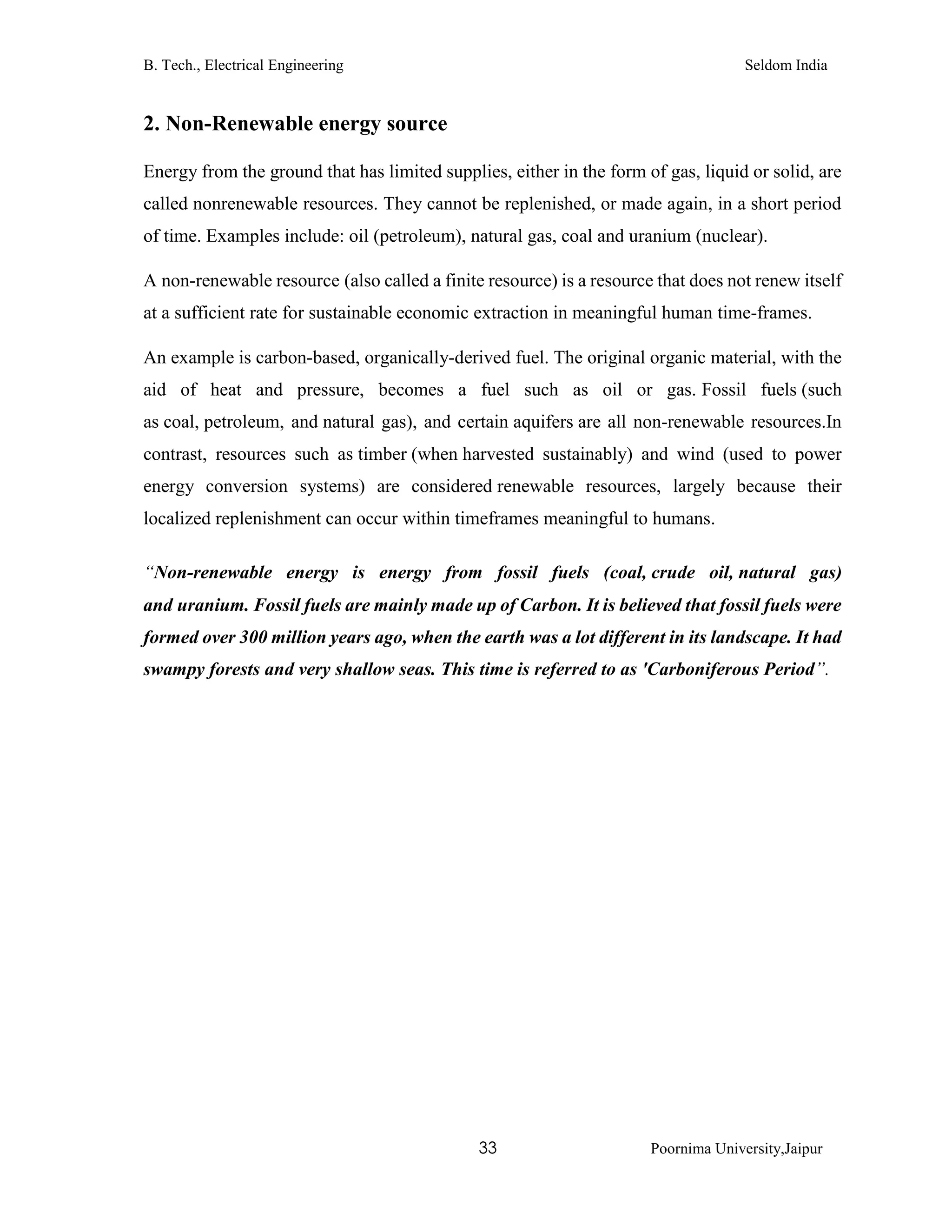 B. Tech., Electrical Engineering Seldom India
33 Poornima University,Jaipur
2. Non-Renewable energy source
Energy from the ground that has limited supplies, either in the form of gas, liquid or solid, are
called nonrenewable resources. They cannot be replenished, or made again, in a short period
of time. Examples include: oil (petroleum), natural gas, coal and uranium (nuclear).
A non-renewable resource (also called a finite resource) is a resource that does not renew itself
at a sufficient rate for sustainable economic extraction in meaningful human time-frames.
An example is carbon-based, organically-derived fuel. The original organic material, with the
aid of heat and pressure, becomes a fuel such as oil or gas. Fossil fuels (such
as coal, petroleum, and natural gas), and certain aquifers are all non-renewable resources.In
contrast, resources such as timber (when harvested sustainably) and wind (used to power
energy conversion systems) are considered renewable resources, largely because their
localized replenishment can occur within timeframes meaningful to humans.
“Non-renewable energy is energy from fossil fuels (coal, crude oil, natural gas)
and uranium. Fossil fuels are mainly made up of Carbon. It is believed that fossil fuels were
formed over 300 million years ago, when the earth was a lot different in its landscape. It had
swampy forests and very shallow seas. This time is referred to as 'Carboniferous Period”.
 