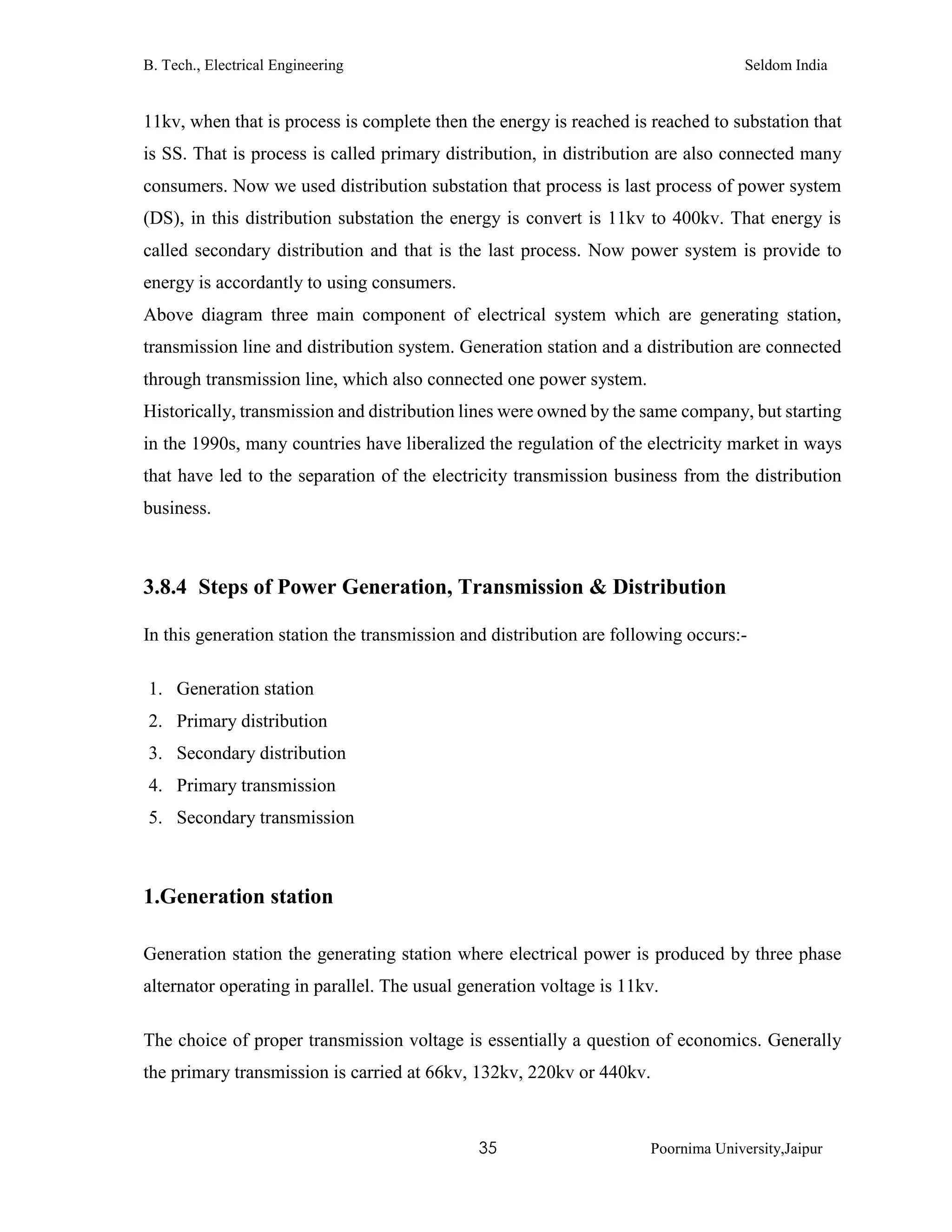 B. Tech., Electrical Engineering Seldom India
35 Poornima University,Jaipur
11kv, when that is process is complete then the energy is reached is reached to substation that
is SS. That is process is called primary distribution, in distribution are also connected many
consumers. Now we used distribution substation that process is last process of power system
(DS), in this distribution substation the energy is convert is 11kv to 400kv. That energy is
called secondary distribution and that is the last process. Now power system is provide to
energy is accordantly to using consumers.
Above diagram three main component of electrical system which are generating station,
transmission line and distribution system. Generation station and a distribution are connected
through transmission line, which also connected one power system.
Historically, transmission and distribution lines were owned by the same company, but starting
in the 1990s, many countries have liberalized the regulation of the electricity market in ways
that have led to the separation of the electricity transmission business from the distribution
business.
3.8.4 Steps of Power Generation, Transmission & Distribution
In this generation station the transmission and distribution are following occurs:-
1. Generation station
2. Primary distribution
3. Secondary distribution
4. Primary transmission
5. Secondary transmission
1.Generation station
Generation station the generating station where electrical power is produced by three phase
alternator operating in parallel. The usual generation voltage is 11kv.
The choice of proper transmission voltage is essentially a question of economics. Generally
the primary transmission is carried at 66kv, 132kv, 220kv or 440kv.
 