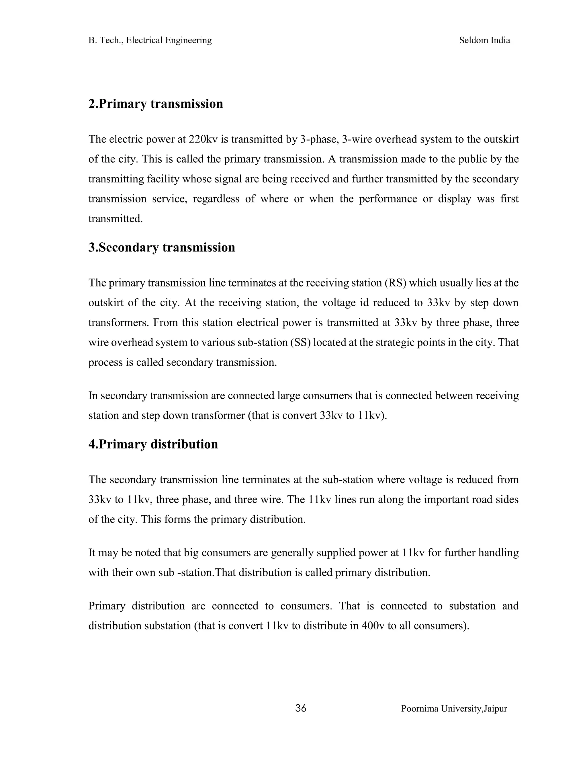 B. Tech., Electrical Engineering Seldom India
36 Poornima University,Jaipur
2.Primary transmission
The electric power at 220kv is transmitted by 3-phase, 3-wire overhead system to the outskirt
of the city. This is called the primary transmission. A transmission made to the public by the
transmitting facility whose signal are being received and further transmitted by the secondary
transmission service, regardless of where or when the performance or display was first
transmitted.
3.Secondary transmission
The primary transmission line terminates at the receiving station (RS) which usually lies at the
outskirt of the city. At the receiving station, the voltage id reduced to 33kv by step down
transformers. From this station electrical power is transmitted at 33kv by three phase, three
wire overhead system to various sub-station (SS) located at the strategic points in the city. That
process is called secondary transmission.
In secondary transmission are connected large consumers that is connected between receiving
station and step down transformer (that is convert 33kv to 11kv).
4.Primary distribution
The secondary transmission line terminates at the sub-station where voltage is reduced from
33kv to 11kv, three phase, and three wire. The 11kv lines run along the important road sides
of the city. This forms the primary distribution.
It may be noted that big consumers are generally supplied power at 11kv for further handling
with their own sub -station.That distribution is called primary distribution.
Primary distribution are connected to consumers. That is connected to substation and
distribution substation (that is convert 11kv to distribute in 400v to all consumers).
 