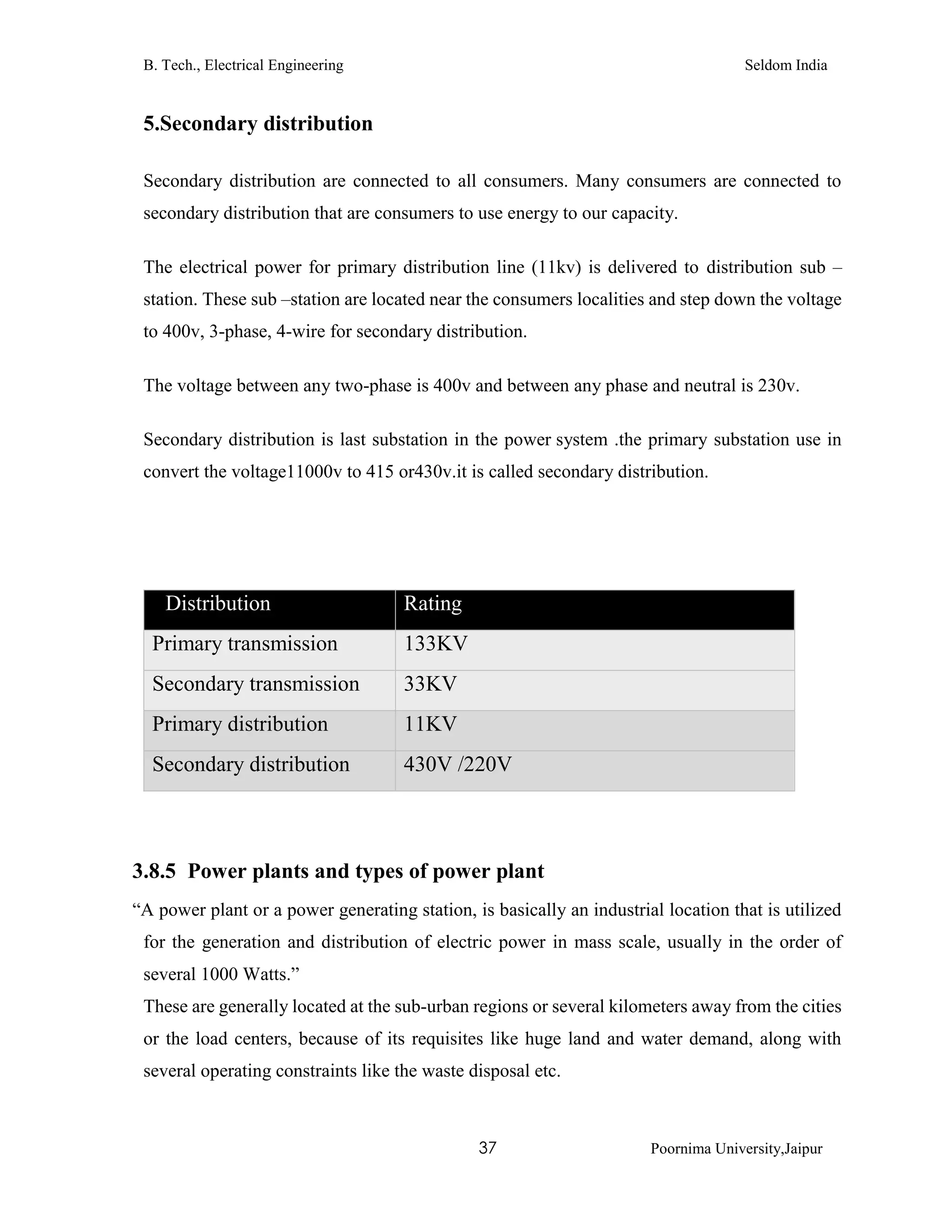 B. Tech., Electrical Engineering Seldom India
37 Poornima University,Jaipur
5.Secondary distribution
Secondary distribution are connected to all consumers. Many consumers are connected to
secondary distribution that are consumers to use energy to our capacity.
The electrical power for primary distribution line (11kv) is delivered to distribution sub –
station. These sub –station are located near the consumers localities and step down the voltage
to 400v, 3-phase, 4-wire for secondary distribution.
The voltage between any two-phase is 400v and between any phase and neutral is 230v.
Secondary distribution is last substation in the power system .the primary substation use in
convert the voltage11000v to 415 or430v.it is called secondary distribution.
TDistribution Rating voltage
Primary transmission 133KV
Secondary transmission 33KV
Primary distribution 11KV
Secondary distribution 430V /220V
3.8.5 Power plants and types of power plant
“A power plant or a power generating station, is basically an industrial location that is utilized
for the generation and distribution of electric power in mass scale, usually in the order of
several 1000 Watts.”
These are generally located at the sub-urban regions or several kilometers away from the cities
or the load centers, because of its requisites like huge land and water demand, along with
several operating constraints like the waste disposal etc.
 