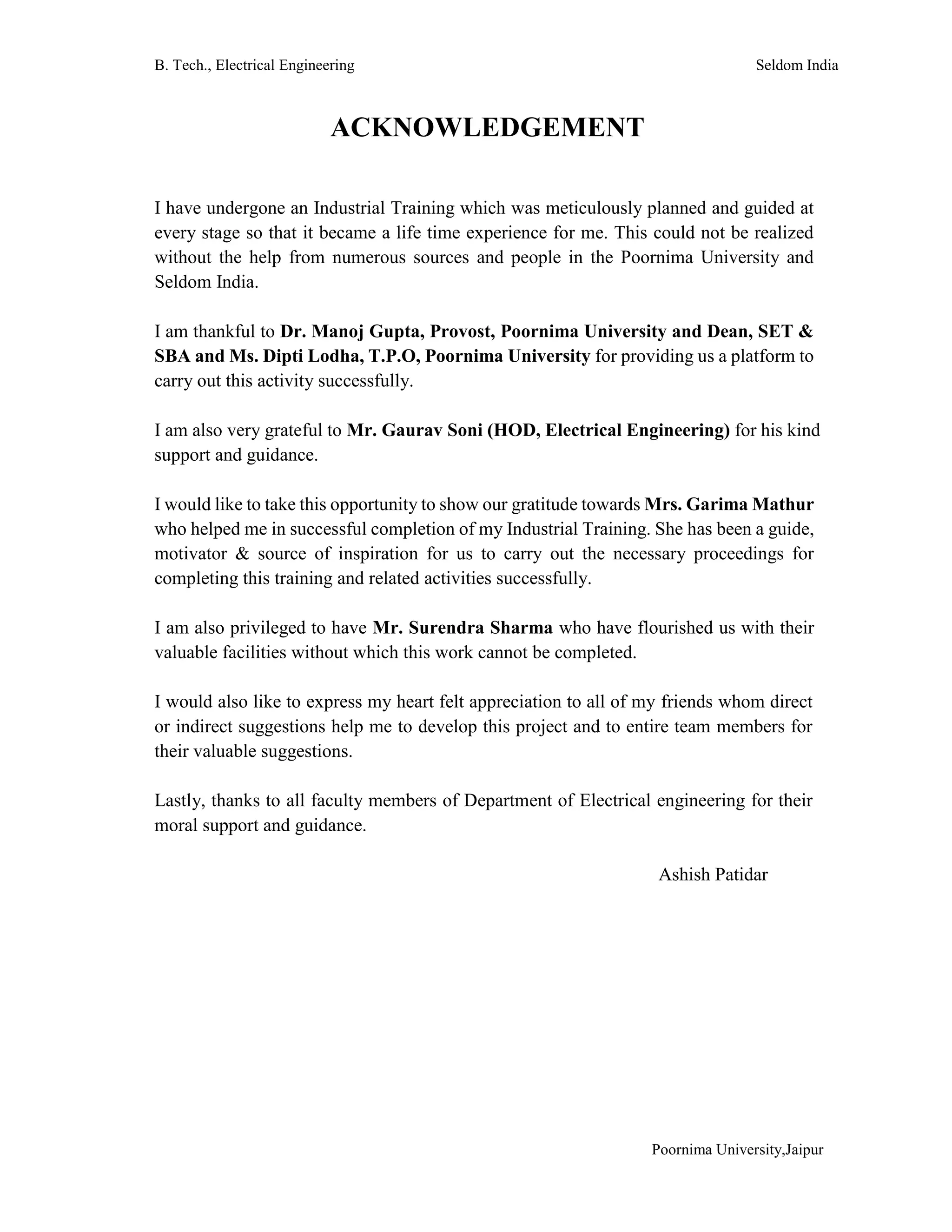 B. Tech., Electrical Engineering Seldom India
Poornima University,Jaipur
ACKNOWLEDGEMENT
I have undergone an Industrial Training which was meticulously planned and guided at
every stage so that it became a life time experience for me. This could not be realized
without the help from numerous sources and people in the Poornima University and
Seldom India.
I am thankful to Dr. Manoj Gupta, Provost, Poornima University and Dean, SET &
SBA and Ms. Dipti Lodha, T.P.O, Poornima University for providing us a platform to
carry out this activity successfully.
I am also very grateful to Mr. Gaurav Soni (HOD, Electrical Engineering) for his kind
support and guidance.
I would like to take this opportunity to show our gratitude towards Mrs. Garima Mathur
who helped me in successful completion of my Industrial Training. She has been a guide,
motivator & source of inspiration for us to carry out the necessary proceedings for
completing this training and related activities successfully.
I am also privileged to have Mr. Surendra Sharma who have flourished us with their
valuable facilities without which this work cannot be completed.
I would also like to express my heart felt appreciation to all of my friends whom direct
or indirect suggestions help me to develop this project and to entire team members for
their valuable suggestions.
Lastly, thanks to all faculty members of Department of Electrical engineering for their
moral support and guidance.
Ashish Patidar
 
