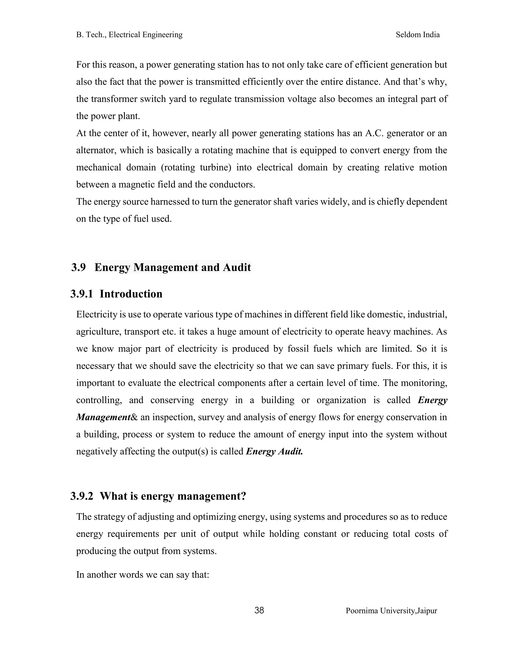 B. Tech., Electrical Engineering Seldom India
38 Poornima University,Jaipur
For this reason, a power generating station has to not only take care of efficient generation but
also the fact that the power is transmitted efficiently over the entire distance. And that’s why,
the transformer switch yard to regulate transmission voltage also becomes an integral part of
the power plant.
At the center of it, however, nearly all power generating stations has an A.C. generator or an
alternator, which is basically a rotating machine that is equipped to convert energy from the
mechanical domain (rotating turbine) into electrical domain by creating relative motion
between a magnetic field and the conductors.
The energy source harnessed to turn the generator shaft varies widely, and is chiefly dependent
on the type of fuel used.
3.9 Energy Management and Audit
3.9.1 Introduction
Electricity is use to operate various type of machines in different field like domestic, industrial,
agriculture, transport etc. it takes a huge amount of electricity to operate heavy machines. As
we know major part of electricity is produced by fossil fuels which are limited. So it is
necessary that we should save the electricity so that we can save primary fuels. For this, it is
important to evaluate the electrical components after a certain level of time. The monitoring,
controlling, and conserving energy in a building or organization is called Energy
Management& an inspection, survey and analysis of energy flows for energy conservation in
a building, process or system to reduce the amount of energy input into the system without
negatively affecting the output(s) is called Energy Audit.
3.9.2 What is energy management?
The strategy of adjusting and optimizing energy, using systems and procedures so as to reduce
energy requirements per unit of output while holding constant or reducing total costs of
producing the output from systems.
In another words we can say that:
 