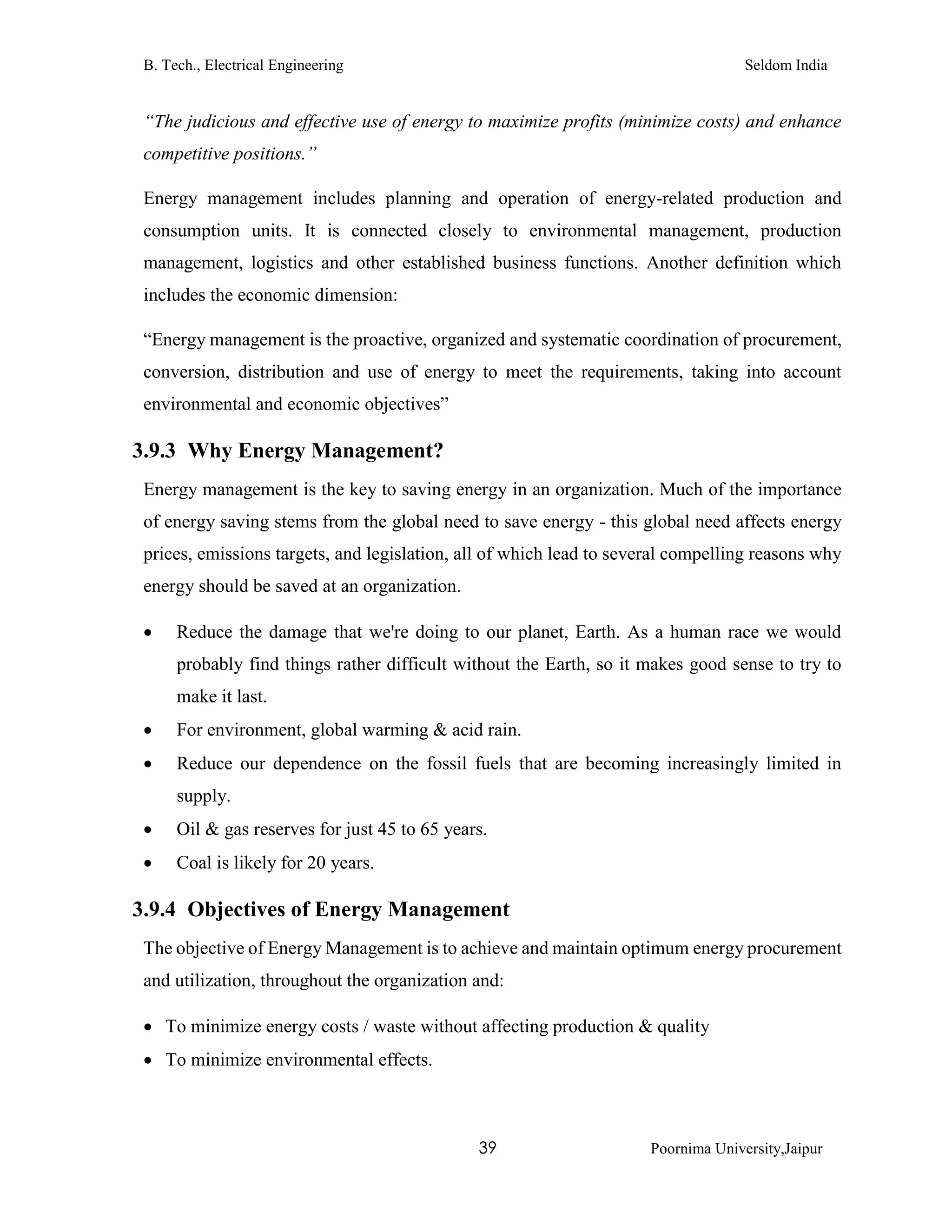 B. Tech., Electrical Engineering Seldom India
39 Poornima University,Jaipur
“The judicious and effective use of energy to maximize profits (minimize costs) and enhance
competitive positions.”
Energy management includes planning and operation of energy-related production and
consumption units. It is connected closely to environmental management, production
management, logistics and other established business functions. Another definition which
includes the economic dimension:
“Energy management is the proactive, organized and systematic coordination of procurement,
conversion, distribution and use of energy to meet the requirements, taking into account
environmental and economic objectives”
3.9.3 Why Energy Management?
Energy management is the key to saving energy in an organization. Much of the importance
of energy saving stems from the global need to save energy - this global need affects energy
prices, emissions targets, and legislation, all of which lead to several compelling reasons why
energy should be saved at an organization.
 Reduce the damage that we're doing to our planet, Earth. As a human race we would
probably find things rather difficult without the Earth, so it makes good sense to try to
make it last.
 For environment, global warming & acid rain.
 Reduce our dependence on the fossil fuels that are becoming increasingly limited in
supply.
 Oil & gas reserves for just 45 to 65 years.
 Coal is likely for 20 years.
3.9.4 Objectives of Energy Management
The objective of Energy Management is to achieve and maintain optimum energy procurement
and utilization, throughout the organization and:
 To minimize energy costs / waste without affecting production & quality
 To minimize environmental effects.
 