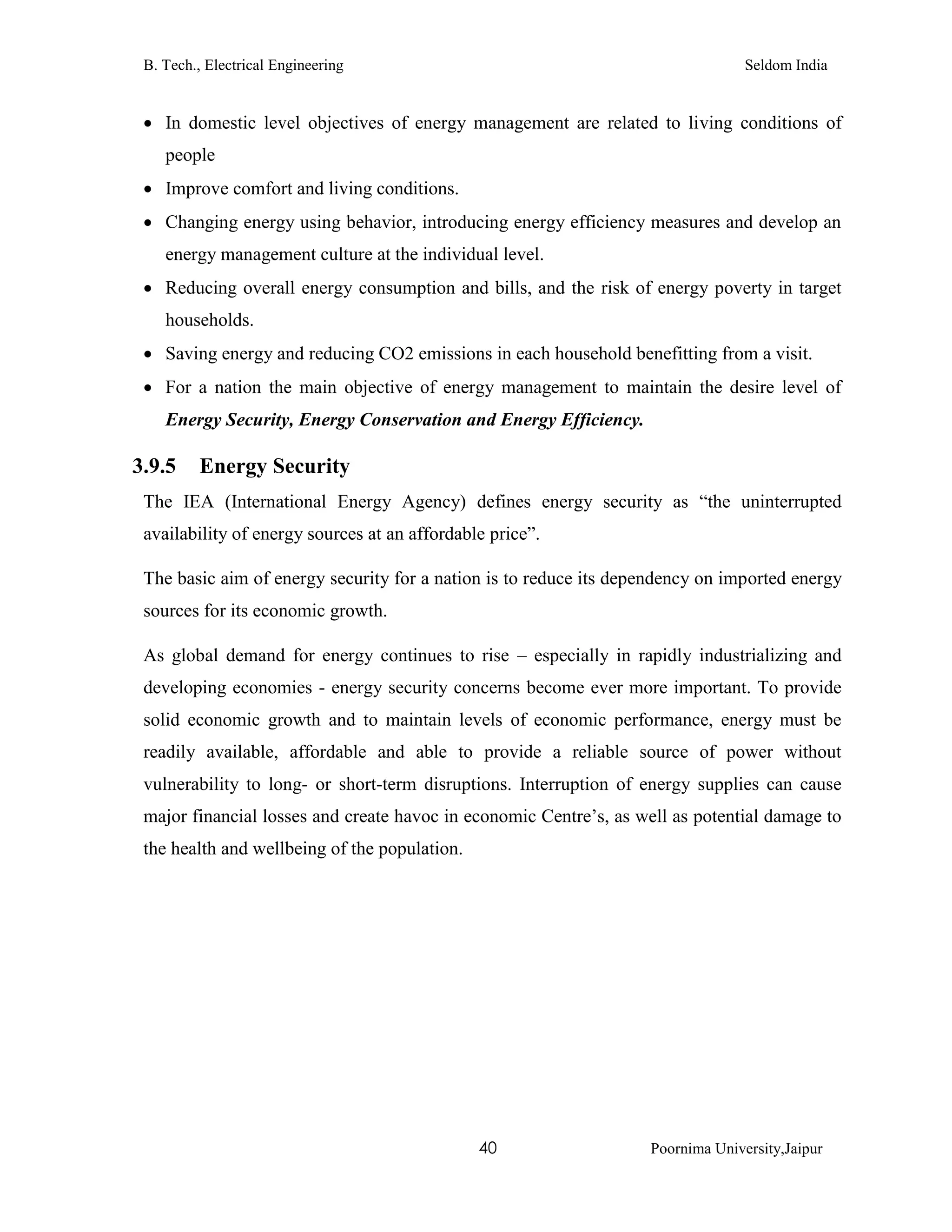 B. Tech., Electrical Engineering Seldom India
40 Poornima University,Jaipur
 In domestic level objectives of energy management are related to living conditions of
people
 Improve comfort and living conditions.
 Changing energy using behavior, introducing energy efficiency measures and develop an
energy management culture at the individual level.
 Reducing overall energy consumption and bills, and the risk of energy poverty in target
households.
 Saving energy and reducing CO2 emissions in each household benefitting from a visit.
 For a nation the main objective of energy management to maintain the desire level of
Energy Security, Energy Conservation and Energy Efficiency.
3.9.5 Energy Security
The IEA (International Energy Agency) defines energy security as “the uninterrupted
availability of energy sources at an affordable price”.
The basic aim of energy security for a nation is to reduce its dependency on imported energy
sources for its economic growth.
As global demand for energy continues to rise – especially in rapidly industrializing and
developing economies - energy security concerns become ever more important. To provide
solid economic growth and to maintain levels of economic performance, energy must be
readily available, affordable and able to provide a reliable source of power without
vulnerability to long- or short-term disruptions. Interruption of energy supplies can cause
major financial losses and create havoc in economic Centre’s, as well as potential damage to
the health and wellbeing of the population.
 