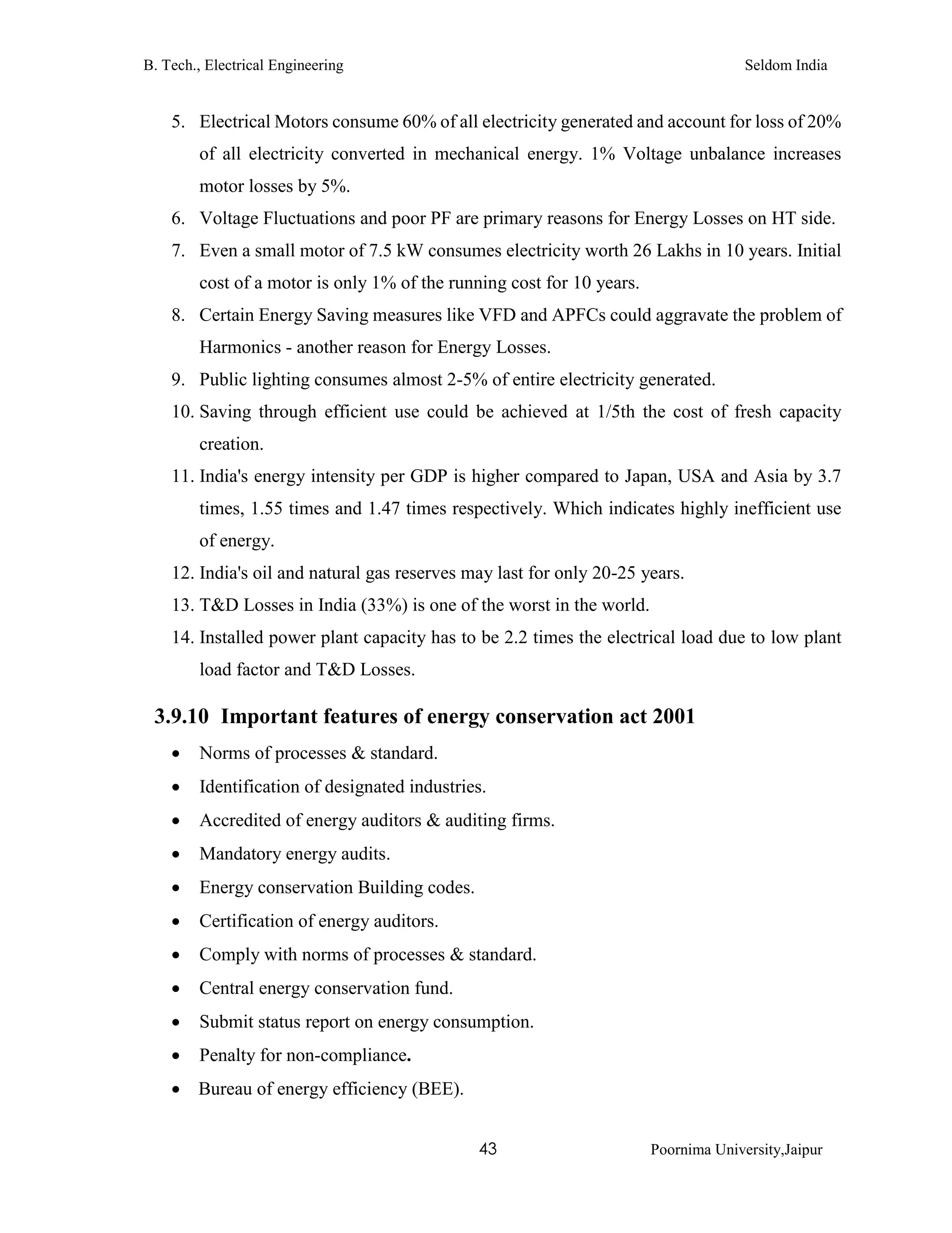 B. Tech., Electrical Engineering Seldom India
43 Poornima University,Jaipur
5. Electrical Motors consume 60% of all electricity generated and account for loss of 20%
of all electricity converted in mechanical energy. 1% Voltage unbalance increases
motor losses by 5%.
6. Voltage Fluctuations and poor PF are primary reasons for Energy Losses on HT side.
7. Even a small motor of 7.5 kW consumes electricity worth 26 Lakhs in 10 years. Initial
cost of a motor is only 1% of the running cost for 10 years.
8. Certain Energy Saving measures like VFD and APFCs could aggravate the problem of
Harmonics - another reason for Energy Losses.
9. Public lighting consumes almost 2-5% of entire electricity generated.
10. Saving through efficient use could be achieved at 1/5th the cost of fresh capacity
creation.
11. India's energy intensity per GDP is higher compared to Japan, USA and Asia by 3.7
times, 1.55 times and 1.47 times respectively. Which indicates highly inefficient use
of energy.
12. India's oil and natural gas reserves may last for only 20-25 years.
13. T&D Losses in India (33%) is one of the worst in the world.
14. Installed power plant capacity has to be 2.2 times the electrical load due to low plant
load factor and T&D Losses.
3.9.10 Important features of energy conservation act 2001
 Norms of processes & standard.
 Identification of designated industries.
 Accredited of energy auditors & auditing firms.
 Mandatory energy audits.
 Energy conservation Building codes.
 Certification of energy auditors.
 Comply with norms of processes & standard.
 Central energy conservation fund.
 Submit status report on energy consumption.
 Penalty for non-compliance.
 Bureau of energy efficiency (BEE).
 