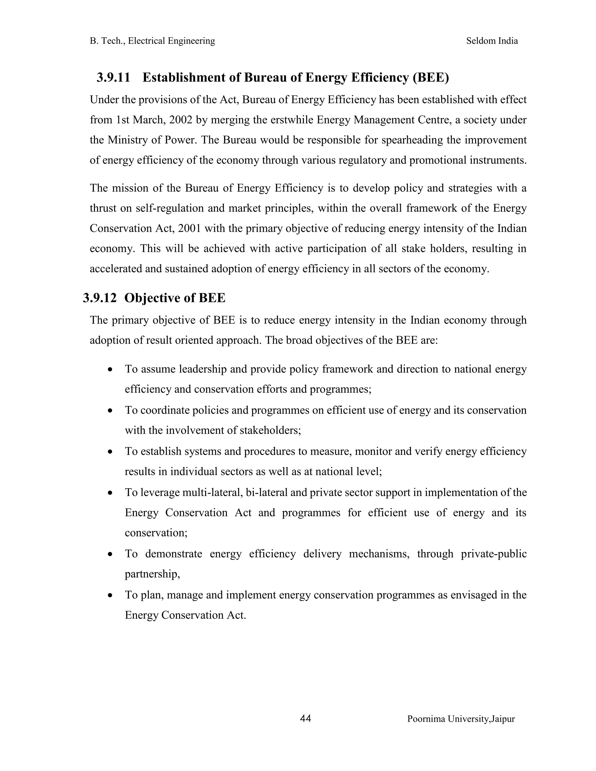 B. Tech., Electrical Engineering Seldom India
44 Poornima University,Jaipur
3.9.11 Establishment of Bureau of Energy Efficiency (BEE)
Under the provisions of the Act, Bureau of Energy Efficiency has been established with effect
from 1st March, 2002 by merging the erstwhile Energy Management Centre, a society under
the Ministry of Power. The Bureau would be responsible for spearheading the improvement
of energy efficiency of the economy through various regulatory and promotional instruments.
The mission of the Bureau of Energy Efficiency is to develop policy and strategies with a
thrust on self-regulation and market principles, within the overall framework of the Energy
Conservation Act, 2001 with the primary objective of reducing energy intensity of the Indian
economy. This will be achieved with active participation of all stake holders, resulting in
accelerated and sustained adoption of energy efficiency in all sectors of the economy.
3.9.12 Objective of BEE
The primary objective of BEE is to reduce energy intensity in the Indian economy through
adoption of result oriented approach. The broad objectives of the BEE are:
 To assume leadership and provide policy framework and direction to national energy
efficiency and conservation efforts and programmes;
 To coordinate policies and programmes on efficient use of energy and its conservation
with the involvement of stakeholders;
 To establish systems and procedures to measure, monitor and verify energy efficiency
results in individual sectors as well as at national level;
 To leverage multi-lateral, bi-lateral and private sector support in implementation of the
Energy Conservation Act and programmes for efficient use of energy and its
conservation;
 To demonstrate energy efficiency delivery mechanisms, through private-public
partnership,
 To plan, manage and implement energy conservation programmes as envisaged in the
Energy Conservation Act.
 