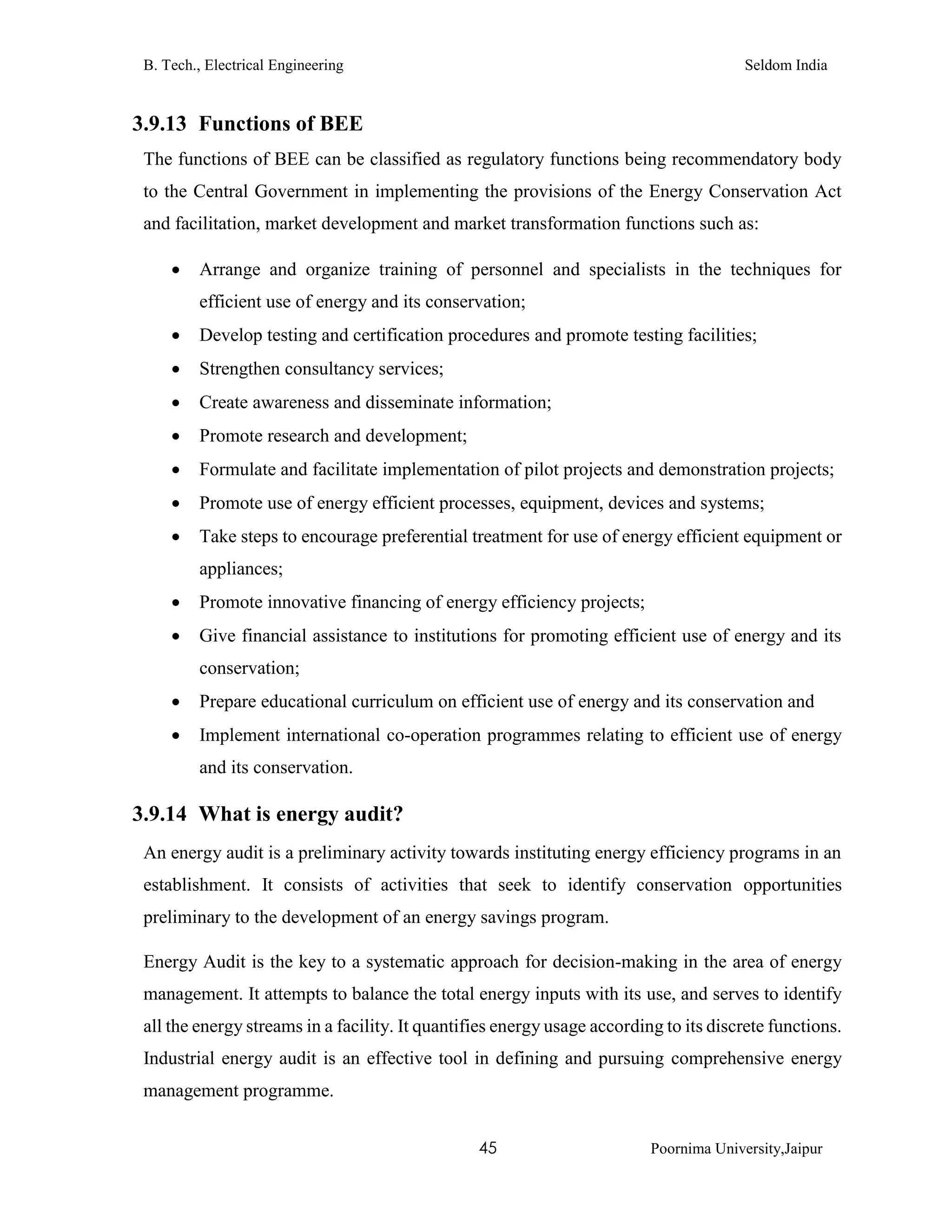 B. Tech., Electrical Engineering Seldom India
45 Poornima University,Jaipur
3.9.13 Functions of BEE
The functions of BEE can be classified as regulatory functions being recommendatory body
to the Central Government in implementing the provisions of the Energy Conservation Act
and facilitation, market development and market transformation functions such as:
 Arrange and organize training of personnel and specialists in the techniques for
efficient use of energy and its conservation;
 Develop testing and certification procedures and promote testing facilities;
 Strengthen consultancy services;
 Create awareness and disseminate information;
 Promote research and development;
 Formulate and facilitate implementation of pilot projects and demonstration projects;
 Promote use of energy efficient processes, equipment, devices and systems;
 Take steps to encourage preferential treatment for use of energy efficient equipment or
appliances;
 Promote innovative financing of energy efficiency projects;
 Give financial assistance to institutions for promoting efficient use of energy and its
conservation;
 Prepare educational curriculum on efficient use of energy and its conservation and
 Implement international co-operation programmes relating to efficient use of energy
and its conservation.
3.9.14 What is energy audit?
An energy audit is a preliminary activity towards instituting energy efficiency programs in an
establishment. It consists of activities that seek to identify conservation opportunities
preliminary to the development of an energy savings program.
Energy Audit is the key to a systematic approach for decision-making in the area of energy
management. It attempts to balance the total energy inputs with its use, and serves to identify
all the energy streams in a facility. It quantifies energy usage according to its discrete functions.
Industrial energy audit is an effective tool in defining and pursuing comprehensive energy
management programme.
 