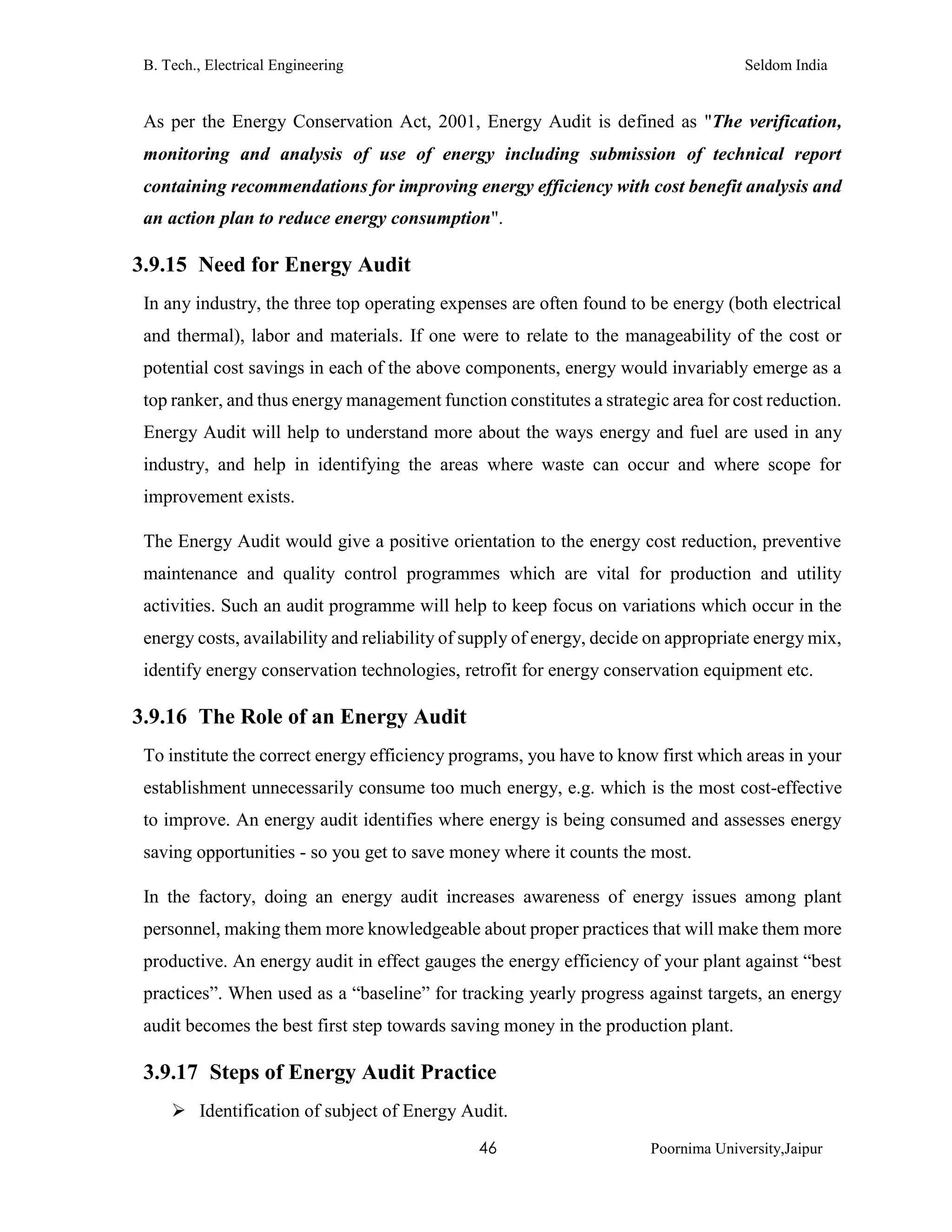 B. Tech., Electrical Engineering Seldom India
46 Poornima University,Jaipur
As per the Energy Conservation Act, 2001, Energy Audit is defined as "The verification,
monitoring and analysis of use of energy including submission of technical report
containing recommendations for improving energy efficiency with cost benefit analysis and
an action plan to reduce energy consumption".
3.9.15 Need for Energy Audit
In any industry, the three top operating expenses are often found to be energy (both electrical
and thermal), labor and materials. If one were to relate to the manageability of the cost or
potential cost savings in each of the above components, energy would invariably emerge as a
top ranker, and thus energy management function constitutes a strategic area for cost reduction.
Energy Audit will help to understand more about the ways energy and fuel are used in any
industry, and help in identifying the areas where waste can occur and where scope for
improvement exists.
The Energy Audit would give a positive orientation to the energy cost reduction, preventive
maintenance and quality control programmes which are vital for production and utility
activities. Such an audit programme will help to keep focus on variations which occur in the
energy costs, availability and reliability of supply of energy, decide on appropriate energy mix,
identify energy conservation technologies, retrofit for energy conservation equipment etc.
3.9.16 The Role of an Energy Audit
To institute the correct energy efficiency programs, you have to know first which areas in your
establishment unnecessarily consume too much energy, e.g. which is the most cost-effective
to improve. An energy audit identifies where energy is being consumed and assesses energy
saving opportunities - so you get to save money where it counts the most.
In the factory, doing an energy audit increases awareness of energy issues among plant
personnel, making them more knowledgeable about proper practices that will make them more
productive. An energy audit in effect gauges the energy efficiency of your plant against “best
practices”. When used as a “baseline” for tracking yearly progress against targets, an energy
audit becomes the best first step towards saving money in the production plant.
3.9.17 Steps of Energy Audit Practice
 Identification of subject of Energy Audit.
 
