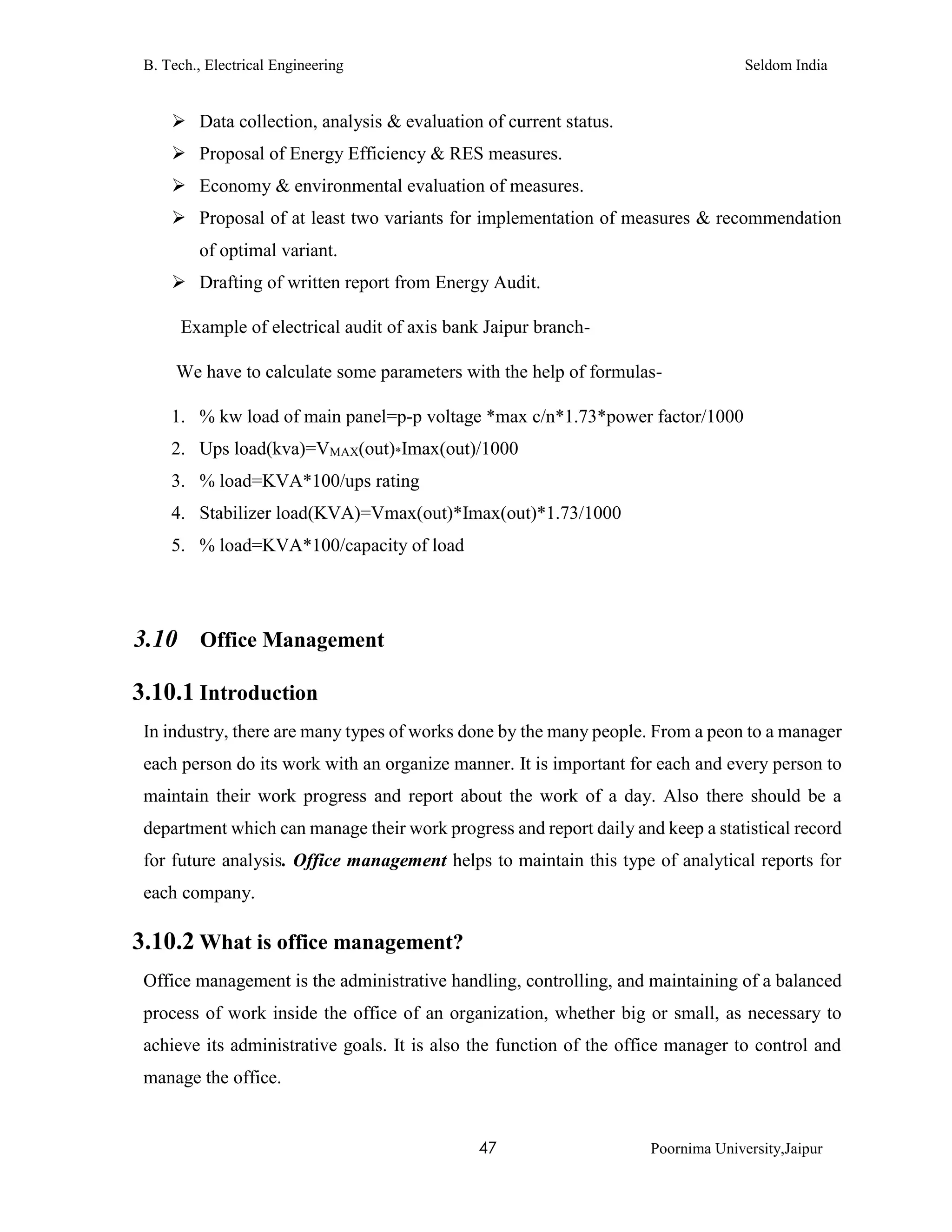 B. Tech., Electrical Engineering Seldom India
47 Poornima University,Jaipur
 Data collection, analysis & evaluation of current status.
 Proposal of Energy Efficiency & RES measures.
 Economy & environmental evaluation of measures.
 Proposal of at least two variants for implementation of measures & recommendation
of optimal variant.
 Drafting of written report from Energy Audit.
Example of electrical audit of axis bank Jaipur branch-
We have to calculate some parameters with the help of formulas-
1. % kw load of main panel=p-p voltage *max c/n*1.73*power factor/1000
2. Ups load(kva)=VMAX(out)*Imax(out)/1000
3. % load=KVA*100/ups rating
4. Stabilizer load(KVA)=Vmax(out)*Imax(out)*1.73/1000
5. % load=KVA*100/capacity of load
3.10 Office Management
3.10.1 Introduction
In industry, there are many types of works done by the many people. From a peon to a manager
each person do its work with an organize manner. It is important for each and every person to
maintain their work progress and report about the work of a day. Also there should be a
department which can manage their work progress and report daily and keep a statistical record
for future analysis. Office management helps to maintain this type of analytical reports for
each company.
3.10.2 What is office management?
Office management is the administrative handling, controlling, and maintaining of a balanced
process of work inside the office of an organization, whether big or small, as necessary to
achieve its administrative goals. It is also the function of the office manager to control and
manage the office.
 