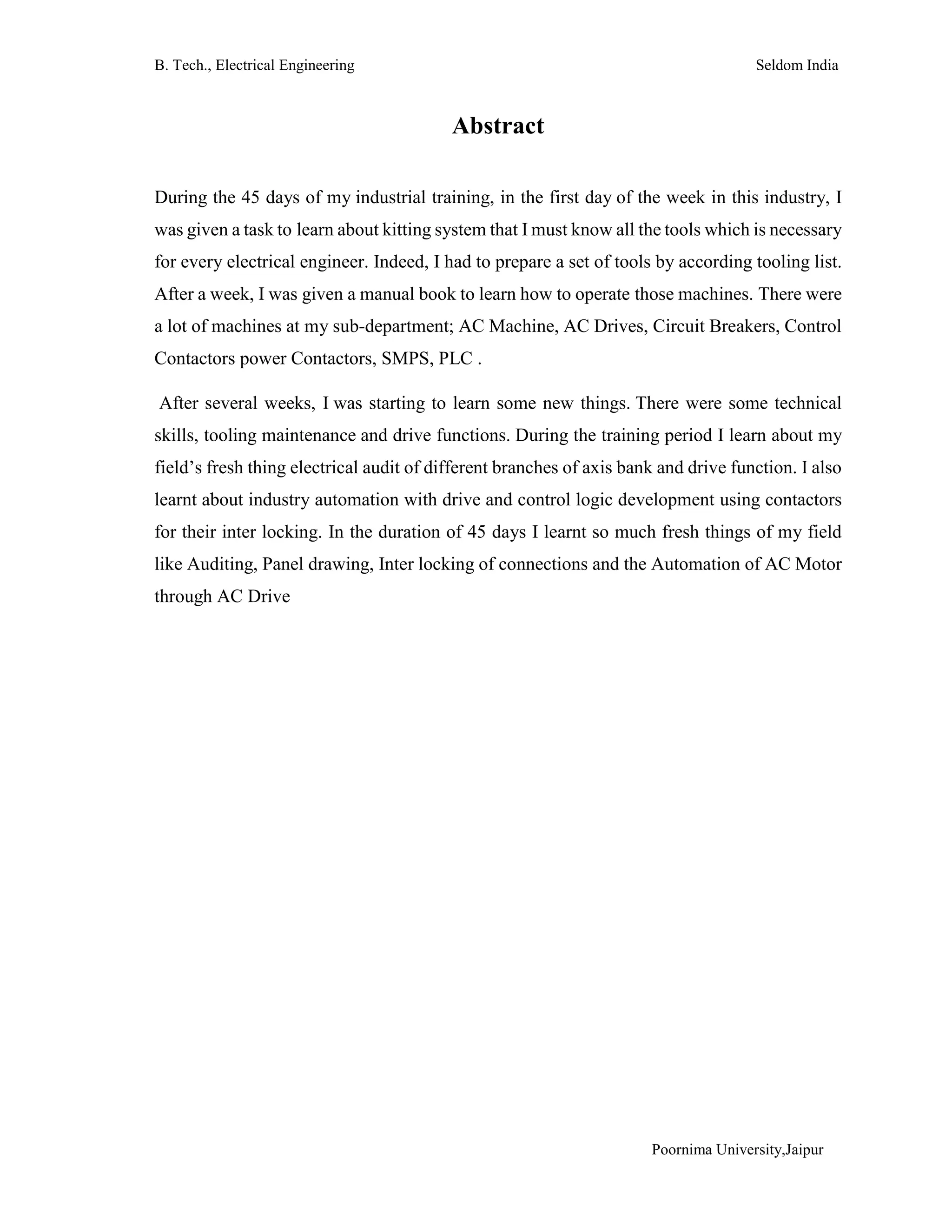 B. Tech., Electrical Engineering Seldom India
Poornima University,Jaipur
Abstract
During the 45 days of my industrial training, in the first day of the week in this industry, I
was given a task to learn about kitting system that I must know all the tools which is necessary
for every electrical engineer. Indeed, I had to prepare a set of tools by according tooling list.
After a week, I was given a manual book to learn how to operate those machines. There were
a lot of machines at my sub-department; AC Machine, AC Drives, Circuit Breakers, Control
Contactors power Contactors, SMPS, PLC .
After several weeks, I was starting to learn some new things. There were some technical
skills, tooling maintenance and drive functions. During the training period I learn about my
field’s fresh thing electrical audit of different branches of axis bank and drive function. I also
learnt about industry automation with drive and control logic development using contactors
for their inter locking. In the duration of 45 days I learnt so much fresh things of my field
like Auditing, Panel drawing, Inter locking of connections and the Automation of AC Motor
through AC Drive
 
