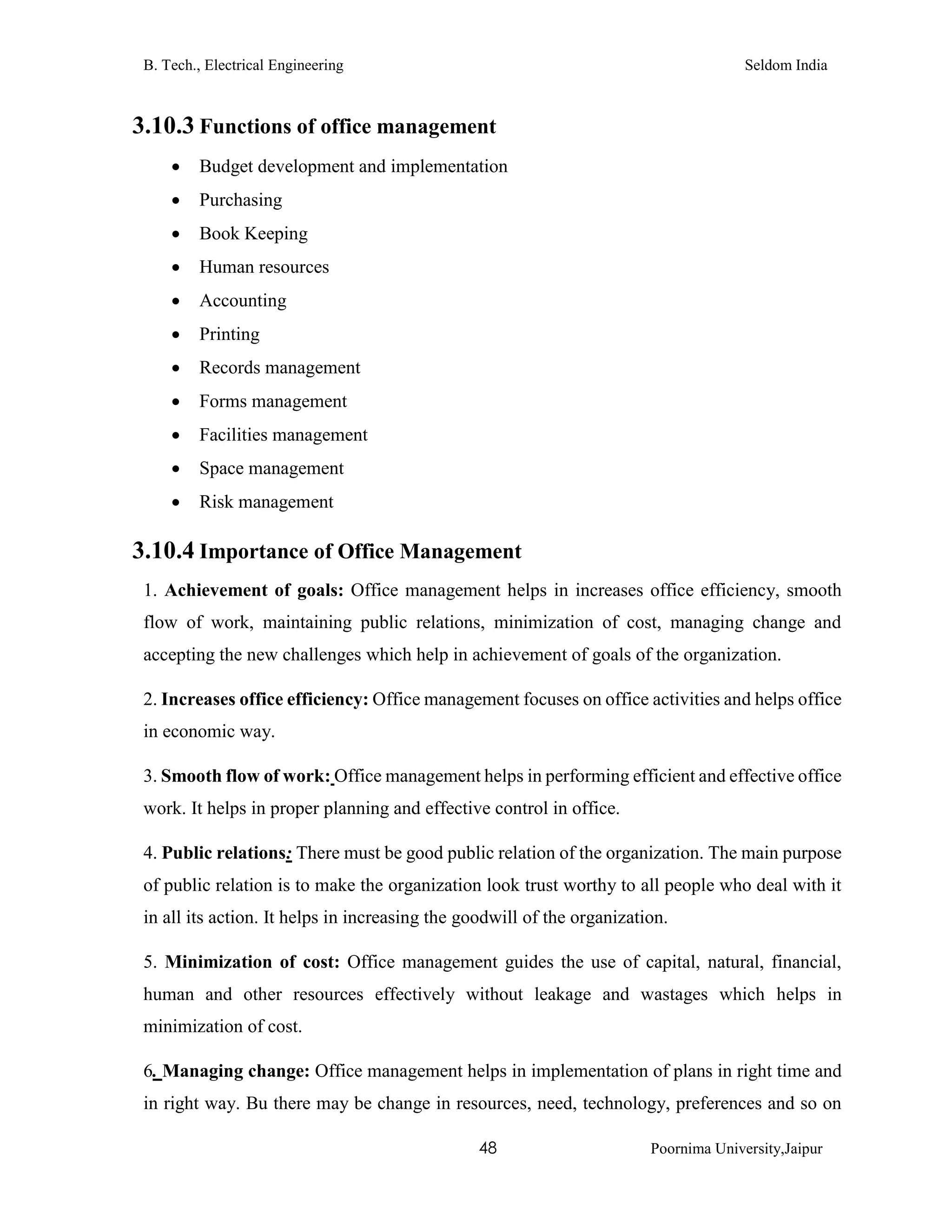 B. Tech., Electrical Engineering Seldom India
48 Poornima University,Jaipur
3.10.3 Functions of office management
 Budget development and implementation
 Purchasing
 Book Keeping
 Human resources
 Accounting
 Printing
 Records management
 Forms management
 Facilities management
 Space management
 Risk management
3.10.4 Importance of Office Management
1. Achievement of goals: Office management helps in increases office efficiency, smooth
flow of work, maintaining public relations, minimization of cost, managing change and
accepting the new challenges which help in achievement of goals of the organization.
2. Increases office efficiency: Office management focuses on office activities and helps office
in economic way.
3. Smooth flow of work: Office management helps in performing efficient and effective office
work. It helps in proper planning and effective control in office.
4. Public relations: There must be good public relation of the organization. The main purpose
of public relation is to make the organization look trust worthy to all people who deal with it
in all its action. It helps in increasing the goodwill of the organization.
5. Minimization of cost: Office management guides the use of capital, natural, financial,
human and other resources effectively without leakage and wastages which helps in
minimization of cost.
6. Managing change: Office management helps in implementation of plans in right time and
in right way. Bu there may be change in resources, need, technology, preferences and so on
 