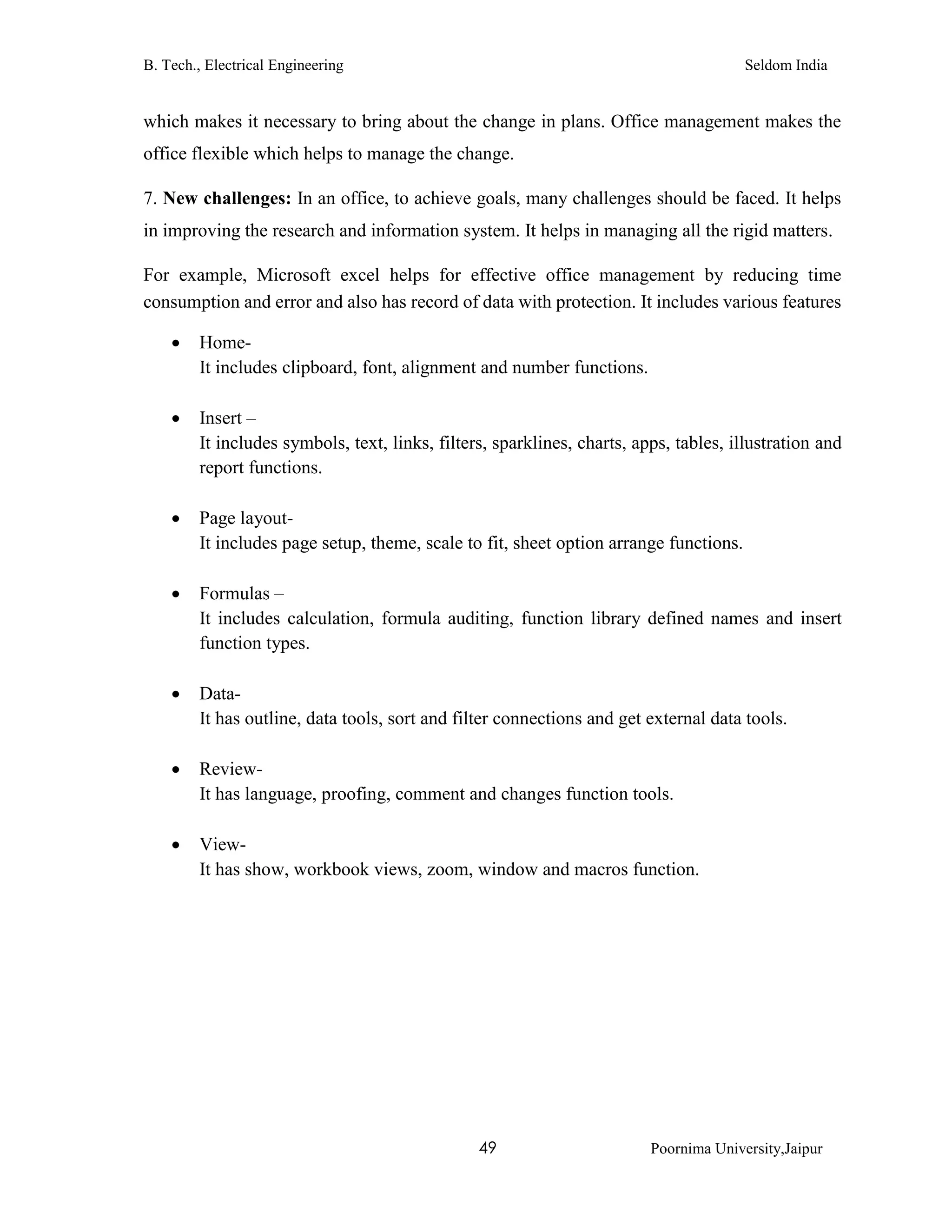 B. Tech., Electrical Engineering Seldom India
49 Poornima University,Jaipur
which makes it necessary to bring about the change in plans. Office management makes the
office flexible which helps to manage the change.
7. New challenges: In an office, to achieve goals, many challenges should be faced. It helps
in improving the research and information system. It helps in managing all the rigid matters.
For example, Microsoft excel helps for effective office management by reducing time
consumption and error and also has record of data with protection. It includes various features
 Home-
It includes clipboard, font, alignment and number functions.
 Insert –
It includes symbols, text, links, filters, sparklines, charts, apps, tables, illustration and
report functions.
 Page layout-
It includes page setup, theme, scale to fit, sheet option arrange functions.
 Formulas –
It includes calculation, formula auditing, function library defined names and insert
function types.
 Data-
It has outline, data tools, sort and filter connections and get external data tools.
 Review-
It has language, proofing, comment and changes function tools.
 View-
It has show, workbook views, zoom, window and macros function.
 