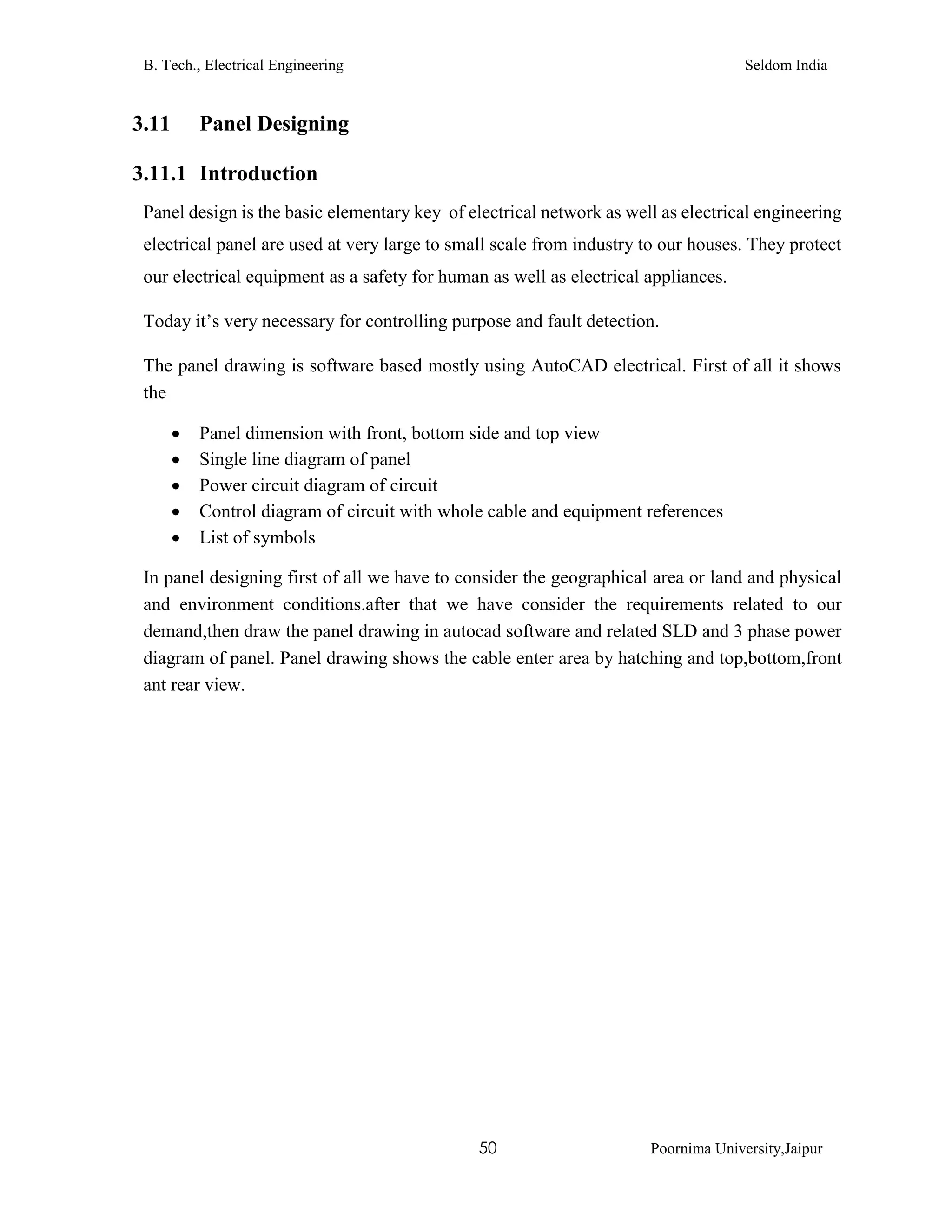 B. Tech., Electrical Engineering Seldom India
50 Poornima University,Jaipur
3.11 Panel Designing
3.11.1 Introduction
Panel design is the basic elementary key of electrical network as well as electrical engineering
electrical panel are used at very large to small scale from industry to our houses. They protect
our electrical equipment as a safety for human as well as electrical appliances.
Today it’s very necessary for controlling purpose and fault detection.
The panel drawing is software based mostly using AutoCAD electrical. First of all it shows
the
 Panel dimension with front, bottom side and top view
 Single line diagram of panel
 Power circuit diagram of circuit
 Control diagram of circuit with whole cable and equipment references
 List of symbols
In panel designing first of all we have to consider the geographical area or land and physical
and environment conditions.after that we have consider the requirements related to our
demand,then draw the panel drawing in autocad software and related SLD and 3 phase power
diagram of panel. Panel drawing shows the cable enter area by hatching and top,bottom,front
ant rear view.
 