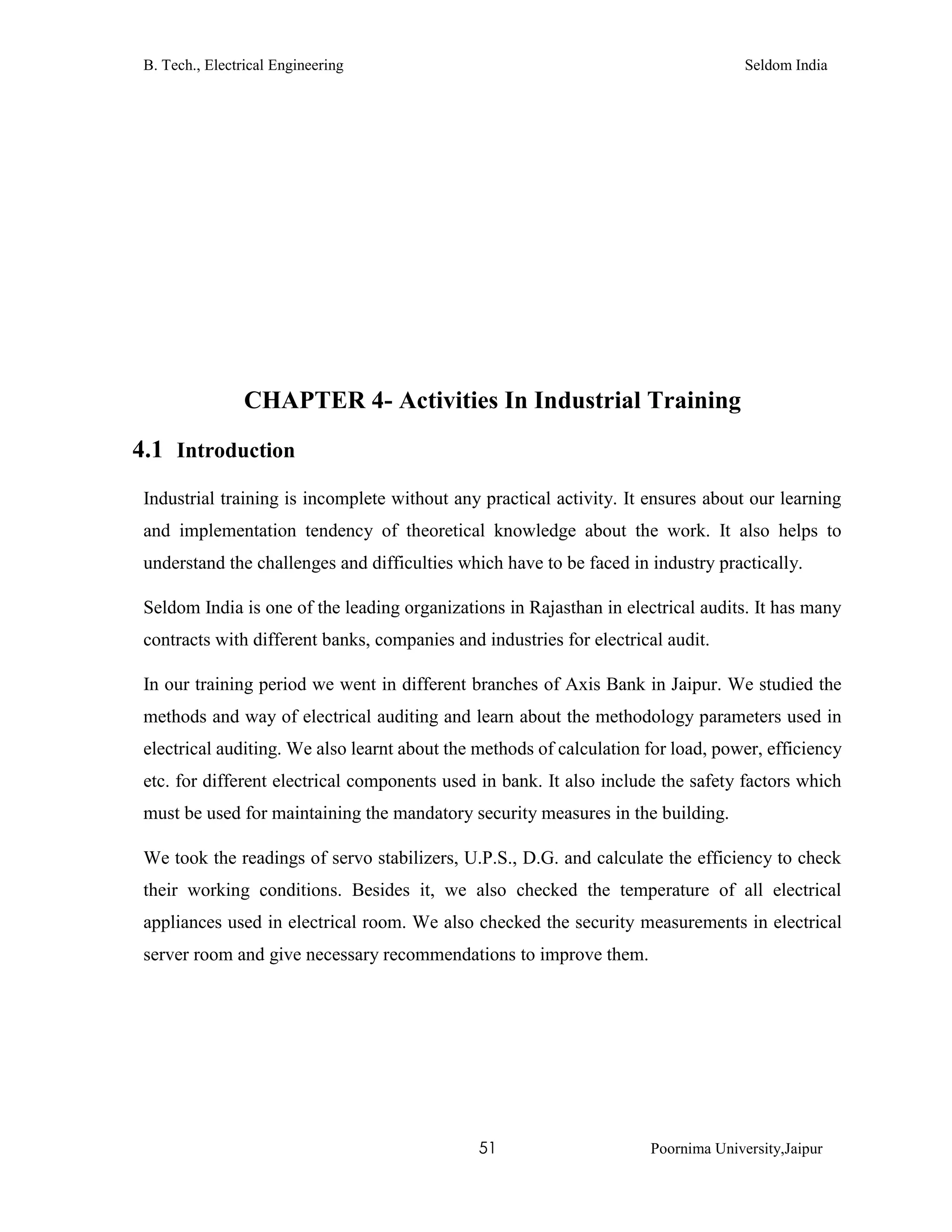 B. Tech., Electrical Engineering Seldom India
51 Poornima University,Jaipur
CHAPTER 4- Activities In Industrial Training
4.1 Introduction
Industrial training is incomplete without any practical activity. It ensures about our learning
and implementation tendency of theoretical knowledge about the work. It also helps to
understand the challenges and difficulties which have to be faced in industry practically.
Seldom India is one of the leading organizations in Rajasthan in electrical audits. It has many
contracts with different banks, companies and industries for electrical audit.
In our training period we went in different branches of Axis Bank in Jaipur. We studied the
methods and way of electrical auditing and learn about the methodology parameters used in
electrical auditing. We also learnt about the methods of calculation for load, power, efficiency
etc. for different electrical components used in bank. It also include the safety factors which
must be used for maintaining the mandatory security measures in the building.
We took the readings of servo stabilizers, U.P.S., D.G. and calculate the efficiency to check
their working conditions. Besides it, we also checked the temperature of all electrical
appliances used in electrical room. We also checked the security measurements in electrical
server room and give necessary recommendations to improve them.
 