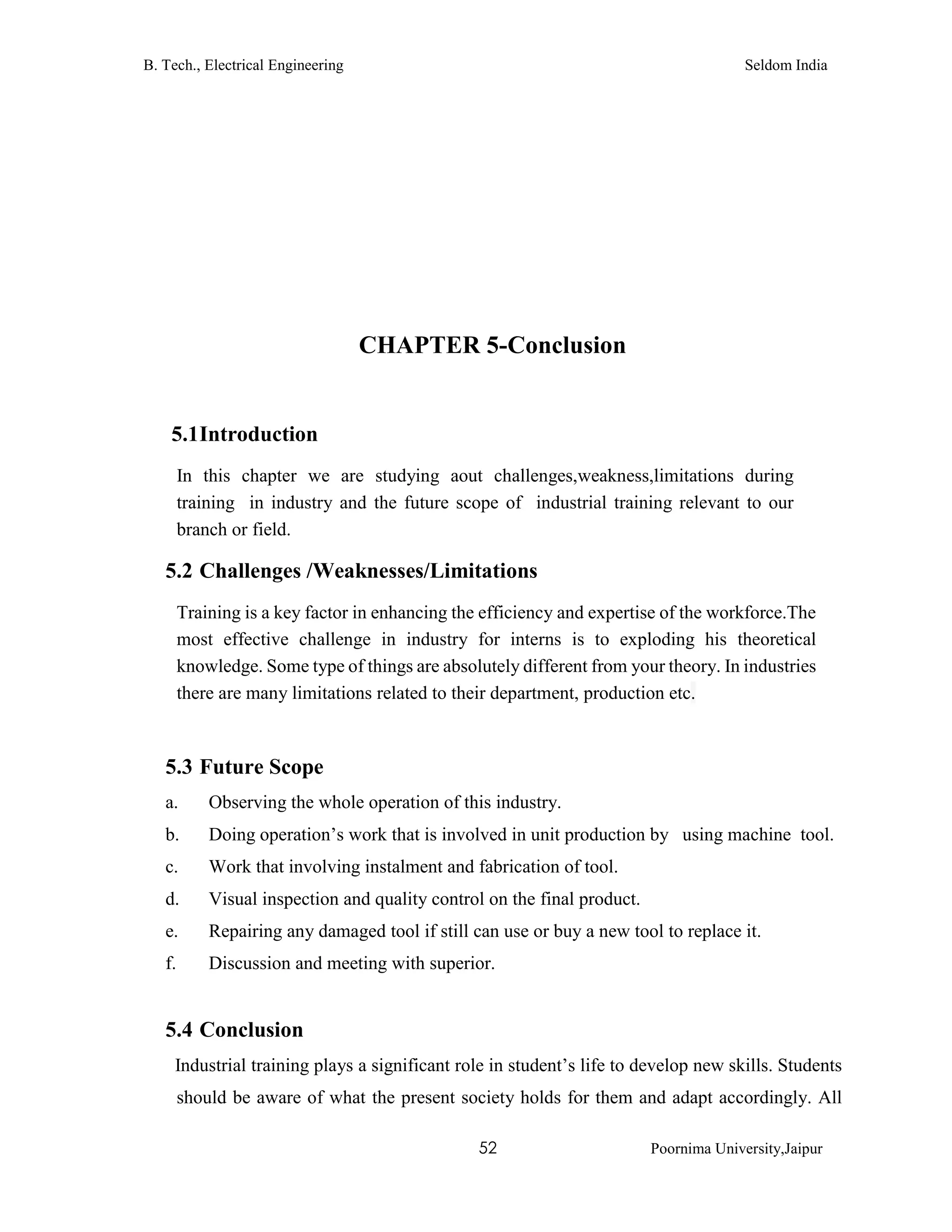 B. Tech., Electrical Engineering Seldom India
52 Poornima University,Jaipur
CHAPTER 5-Conclusion
5.1Introduction
In this chapter we are studying aout challenges,weakness,limitations during
training in industry and the future scope of industrial training relevant to our
branch or field.
5.2 Challenges /Weaknesses/Limitations
Training is a key factor in enhancing the efficiency and expertise of the workforce.The
most effective challenge in industry for interns is to exploding his theoretical
knowledge. Some type of things are absolutely different from your theory. In industries
there are many limitations related to their department, production etc.
5.3 Future Scope
a. Observing the whole operation of this industry.
b. Doing operation’s work that is involved in unit production by using machine tool.
c. Work that involving instalment and fabrication of tool.
d. Visual inspection and quality control on the final product.
e. Repairing any damaged tool if still can use or buy a new tool to replace it.
f. Discussion and meeting with superior.
5.4 Conclusion
Industrial training plays a significant role in student’s life to develop new skills. Students
should be aware of what the present society holds for them and adapt accordingly. All
 