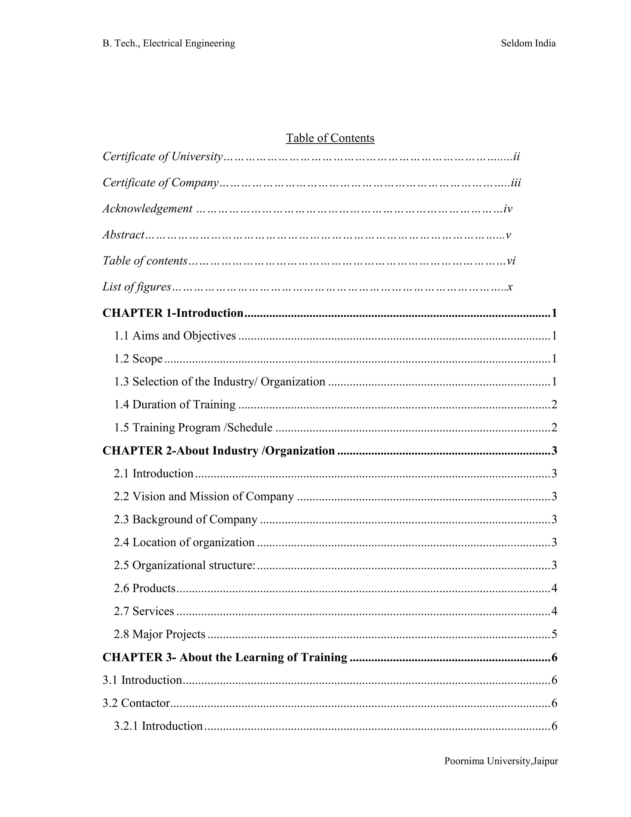 B. Tech., Electrical Engineering Seldom India
Poornima University,Jaipur
Table of Contents
Certificate of University………………………………………………………………….....ii
Certificate of Company……………………………………………………………………..iii
Acknowledgement …………………………………………………………………………iv
Abstract……………………………………………………………………………………...v
Table of contents……………………………………………………………………………vi
List of figures………………………………………………………………………………..x
CHAPTER 1-Introduction...................................................................................................1
1.1 Aims and Objectives .....................................................................................................1
1.2 Scope.............................................................................................................................1
1.3 Selection of the Industry/ Organization ........................................................................1
1.4 Duration of Training .....................................................................................................2
1.5 Training Program /Schedule .........................................................................................2
CHAPTER 2-About Industry /Organization .....................................................................3
2.1 Introduction...................................................................................................................3
2.2 Vision and Mission of Company ..................................................................................3
2.3 Background of Company ..............................................................................................3
2.4 Location of organization ...............................................................................................3
2.5 Organizational structure:...............................................................................................3
2.6 Products.........................................................................................................................4
2.7 Services .........................................................................................................................4
2.8 Major Projects...............................................................................................................5
CHAPTER 3- About the Learning of Training .................................................................6
3.1 Introduction.......................................................................................................................6
3.2 Contactor...........................................................................................................................6
3.2.1 Introduction................................................................................................................6
 