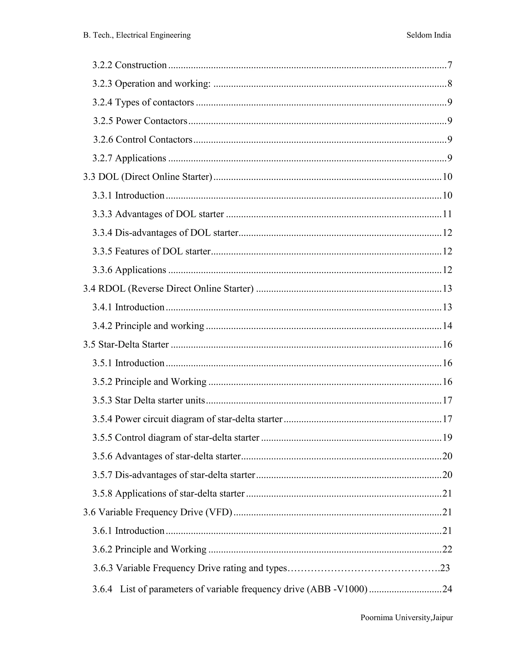 B. Tech., Electrical Engineering Seldom India
Poornima University,Jaipur
3.2.2 Construction...............................................................................................................7
3.2.3 Operation and working: .............................................................................................8
3.2.4 Types of contactors ....................................................................................................9
3.2.5 Power Contactors.......................................................................................................9
3.2.6 Control Contactors.....................................................................................................9
3.2.7 Applications ...............................................................................................................9
3.3 DOL (Direct Online Starter)...........................................................................................10
3.3.1 Introduction..............................................................................................................10
3.3.3 Advantages of DOL starter ......................................................................................11
3.3.4 Dis-advantages of DOL starter.................................................................................12
3.3.5 Features of DOL starter............................................................................................12
3.3.6 Applications .............................................................................................................12
3.4 RDOL (Reverse Direct Online Starter) ..........................................................................13
3.4.1 Introduction..............................................................................................................13
3.4.2 Principle and working ..............................................................................................14
3.5 Star-Delta Starter ............................................................................................................16
3.5.1 Introduction..............................................................................................................16
3.5.2 Principle and Working .............................................................................................16
3.5.3 Star Delta starter units..............................................................................................17
3.5.4 Power circuit diagram of star-delta starter...............................................................17
3.5.5 Control diagram of star-delta starter ........................................................................19
3.5.6 Advantages of star-delta starter................................................................................20
3.5.7 Dis-advantages of star-delta starter..........................................................................20
3.5.8 Applications of star-delta starter..............................................................................21
3.6 Variable Frequency Drive (VFD)...................................................................................21
3.6.1 Introduction..............................................................................................................21
3.6.2 Principle and Working .............................................................................................22
3.6.3 Variable Frequency Drive rating and types……………………………………….23
3.6.4 List of parameters of variable frequency drive (ABB -V1000).............................24
 