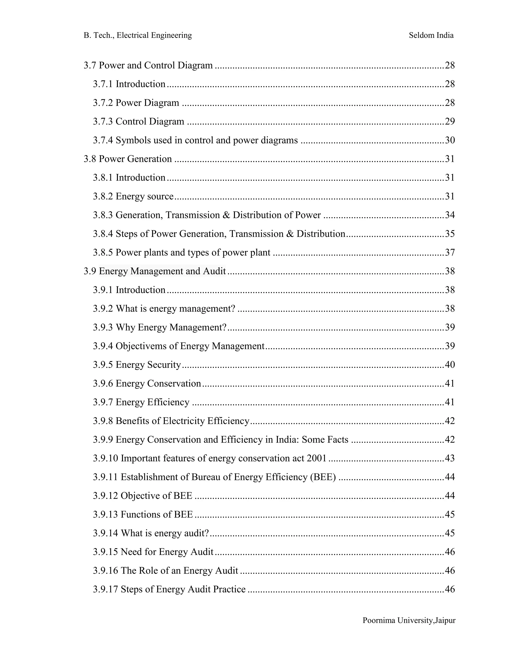 B. Tech., Electrical Engineering Seldom India
Poornima University,Jaipur
3.7 Power and Control Diagram ...........................................................................................28
3.7.1 Introduction..............................................................................................................28
3.7.2 Power Diagram ........................................................................................................28
3.7.3 Control Diagram ......................................................................................................29
3.7.4 Symbols used in control and power diagrams .........................................................30
3.8 Power Generation ...........................................................................................................31
3.8.1 Introduction..............................................................................................................31
3.8.2 Energy source...........................................................................................................31
3.8.3 Generation, Transmission & Distribution of Power ................................................34
3.8.4 Steps of Power Generation, Transmission & Distribution.......................................35
3.8.5 Power plants and types of power plant ....................................................................37
3.9 Energy Management and Audit......................................................................................38
3.9.1 Introduction..............................................................................................................38
3.9.2 What is energy management? ..................................................................................38
3.9.3 Why Energy Management?......................................................................................39
3.9.4 Objectivems of Energy Management.......................................................................39
3.9.5 Energy Security........................................................................................................40
3.9.6 Energy Conservation................................................................................................41
3.9.7 Energy Efficiency ....................................................................................................41
3.9.8 Benefits of Electricity Efficiency.............................................................................42
3.9.9 Energy Conservation and Efficiency in India: Some Facts .....................................42
3.9.10 Important features of energy conservation act 2001..............................................43
3.9.11 Establishment of Bureau of Energy Efficiency (BEE) ..........................................44
3.9.12 Objective of BEE ...................................................................................................44
3.9.13 Functions of BEE...................................................................................................45
3.9.14 What is energy audit?.............................................................................................45
3.9.15 Need for Energy Audit...........................................................................................46
3.9.16 The Role of an Energy Audit .................................................................................46
3.9.17 Steps of Energy Audit Practice ..............................................................................46
 