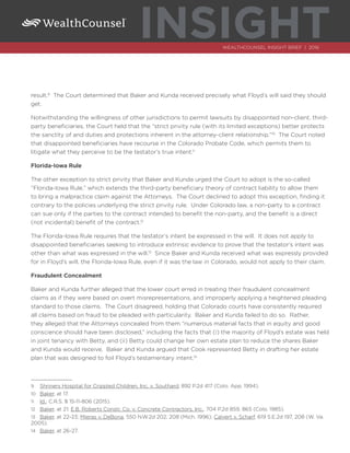 INSIGHTWEALTHCOUNSEL INSIGHT BRIEF | 2016
result.9
The Court determined that Baker and Kunda received precisely what Floyd’s will said they should
get.
Notwithstanding the willingness of other jurisdictions to permit lawsuits by disappointed non-client, third-
party beneficiaries, the Court held that the “strict privity rule (with its limited exceptions) better protects
the sanctity of and duties and protections inherent in the attorney-client relationship.”10
The Court noted
that disappointed beneficiaries have recourse in the Colorado Probate Code, which permits them to
litigate what they perceive to be the testator’s true intent.11
Florida-Iowa Rule
The other exception to strict privity that Baker and Kunda urged the Court to adopt is the so-called
“Florida-Iowa Rule,” which extends the third-party beneficiary theory of contract liability to allow them
to bring a malpractice claim against the Attorneys. The Court declined to adopt this exception, finding it
contrary to the policies underlying the strict privity rule. Under Colorado law, a non-party to a contract
can sue only if the parties to the contract intended to benefit the non-party, and the benefit is a direct
(not incidental) benefit of the contract.12
The Florida-Iowa Rule requires that the testator’s intent be expressed in the will. It does not apply to
disappointed beneficiaries seeking to introduce extrinsic evidence to prove that the testator’s intent was
other than what was expressed in the will.13
Since Baker and Kunda received what was expressly provided
for in Floyd’s will, the Florida-Iowa Rule, even if it was the law in Colorado, would not apply to their claim.
Fraudulent Concealment
Baker and Kunda further alleged that the lower court erred in treating their fraudulent concealment
claims as if they were based on overt misrepresentations, and improperly applying a heightened pleading
standard to those claims. The Court disagreed, holding that Colorado courts have consistently required
all claims based on fraud to be pleaded with particularity. Baker and Kunda failed to do so. Rather,
they alleged that the Attorneys concealed from them “numerous material facts that in equity and good
conscience should have been disclosed,” including the facts that (i) the majority of Floyd’s estate was held
in joint tenancy with Betty, and (ii) Betty could change her own estate plan to reduce the shares Baker
and Kunda would receive. Baker and Kunda argued that Cook represented Betty in drafting her estate
plan that was designed to foil Floyd’s testamentary intent.14
9	 Shriners Hospital for Crippled Children, Inc. v. Southard, 892 P.2d 417 (Colo. App. 1994).
10	 Baker, at 17.
11	 Id.; C.R.S. § 15-11-806 (2015).
12	 Baker, at 21; E.B. Roberts Constr. Co. v. Concrete Contractors, Inc., 704 P.2d 859, 865 (Colo. 1985).
13	 Baker, at 22-23; Mieras v. DeBona, 550 N.W.2d 202, 208 (Mich. 1996); Calvert v. Scharf, 619 S.E.2d 197, 208 (W. Va.
2005).
14	 Baker, at 26-27.
 