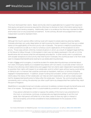 INSIGHTWEALTHCOUNSEL INSIGHT BRIEF | 2016
The Court dismissed their claims. Baker and Kunda cited no applicable law to support their argument
that equity and good conscience required the Attorneys to disclose to them information pertaining to
their father’s joint tenancy property. Additionally, there is no evidence the Attorneys intended for Baker
and Kunda to act on any purported concealment. To the contrary, Brundin encouraged them to seek
independent counsel to represent them.
Conclusion
Although the Court’s opinion offers nothing novel with respect to estate planning attorney liability,
Colorado attorneys can surely sleep better at night knowing the state’s Supreme Court has put a rubber
stamp on the applicability of the strict privity rule in Colorado. The opinion is helpful to practitioners
in other jurisdictions as well, as it cites to numerous courts’ applications of the exceptions to strict
privity. Those cases almost uniformly involved situations in which, as a result of negligent legal drafting
or the failure to follow through, (i) the testator’s intent was not clearly expressed in the will, or (ii) the
beneficiaries did not receive what the will expressly provided for. In other words, even in jurisdictions
with broader exceptions to strict privity than that found in Colorado, the courthouse door is far from wide
open to disappointed beneficiaries looking to sue estate planning attorneys.
In light of Baker and its progeny, it would be prudent for estate planning attorneys concerned about
non-client, third-party liability to (i) establish boundaries with non-clients; (ii) provide written notice of
the lack of an attorney-client relationship and suggest that non-clients seek independent representation
to ascertain their rights with respect to an estate plan; and (iii) while it goes without saying, avoid acting
or failing to act in a manner that could be construed as fraudulent, malicious, or tortious (including
negligent misrepresentation). In addition, proper funding and consistent, written communication with
clients about the status of their estate plan can help set client expectations, as well as create a paper
trail for disappointed beneficiaries to follow after the estate plan “matures.” By communicating clearly,
consistently, and in writing, the attorney can often cutoff claims by disappointed heirs before they reach
the point of litigation.
WealthDocx’s revocable living trust includes a provision to address contests brought by beneficiaries and
heirs of an estate. The language, which is customizable by jurisdiction, generally provides that:
If any person attempts to contest or oppose the validity of this trust or any amendment to
this trust, or commences, continues, or prosecutes any legal proceedings to set this trust
aside, then that person will forfeit his or her share, cease to have any right or interest in
the trust property, and will be considered to have predeceased me for purposes of this
instrument.
For more information on WealthCounsel: information@wealthcounsel.com or call us: (888) 659-4069 #819
This work product is the property of WealthCounsel, LLC. Reproduction, distribution, republication, and/or retransmission of the content is prohibited unless the prior
written permission of WealthCounsel, LLC has been obtained.
 