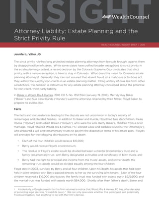 Attorney Liability: Estate Planning and the
Strict Privity Rule
INSIGHT
WEALTHCOUNSEL INSIGHT BRIEF | 2016
Jennifer L. Villier, JD
The strict privity rule has long protected estate planning attorneys from lawsuits brought against them
by disappointed beneficiaries. While some states have crafted broader exceptions to strict privity in
the estate planning context, a recent decision by the Colorado Supreme Court indicates that strict
privity, with a narrow exception, is here to stay in Colorado. What does this mean for Colorado estate
planning attorneys? Generally, they can rest assured that absent fraud, or a malicious or tortious act,
they will not be sued by non-clients in an estate planning matter. Citing a litany of case law from other
jurisdictions, the decision is instructive for any estate planning attorney concerned about the potential
for non-client, third-party liability.
In Baker v. Wood, Ris & Hames, 2016 CO 5, No. 13SC554 (January 19, 2016), Merridy Kay Baker
(“Baker”) and Sue Carol Kunda (“Kunda”) sued the attorneys retained by their father, Floyd Baker, to
prepare his estate plan.
Facts
The facts and circumstances leading to the dispute are not uncommon in today’s society of
remarriages and blended families. In addition to Baker and Kunda, Floyd had two stepchildren, Paula
Roosa (“Roosa”) and Robert Brown (“Brown”), who were his wife, Betty Baker’s, children from a prior
marriage. Floyd retained Wood, Ris & Hames, PC,1
Donald Cook and Barbara Brundin (the “Attorneys”),
who prepared a will and testamentary trusts to govern the dispositive terms of his estate plan. Floyd’s
will provided for the following distributions on his death:
•	 Each of the four children would receive $10,000;
•	 Betty would receive Floyd’s condominium;
•	 The residue of Floyd’s estate would be divided between a marital testamentary trust and a
family testamentary trust, with Betty designated as trustee and beneficiary of both trusts; and
•	 Betty had the right to principal and income from the trusts’ assets, and on her death, the
remaining trust assets would be divided equally among the four children.
Floyd died in 2003, survived by Betty and all four children. Upon his death, his assets that had been
held in joint tenancy with Betty passed directly to her as the surviving joint tenant. Each of the four
children received a $10,000 distribution, the family trust was funded with assets worth $929,000, and
the marital trust was funded with assets worth $64,000. Shortly after their father’s death, Baker and
1	 Incidentally, a Google search for this firm returned a notice that Wood, Ris & Hames, PC has, after decades
of providing legal services, “closed its doors.” We can only speculate whether this prolonged, and potentially
frivolous litigation, had anything to do with the firm’s demise.
 