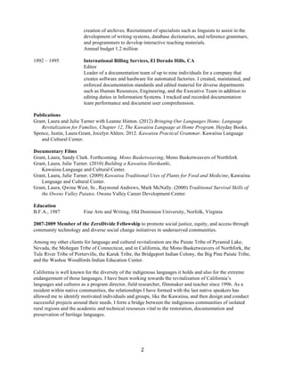   2	
  
creation of archives. Recruitment of specialists such as linguists to assist in the
development of writing systems, database dictionaries, and reference grammars,
and programmers to develop interactive teaching materials.
Annual budget 1.2 million
1992 – 1995 International Billing Services, El Dorado Hills, CA
Editor
Leader of a documentation team of up to nine individuals for a company that
creates software and hardware for automated factories. I created, maintained, and
enforced documentation standards and edited material for diverse departments
such as Human Resources, Engineering, and the Executive Team in addition to
editing duties in Information Systems. I tracked and recorded documentation
team performance and document user comprehension.
Publications
Grant, Laura and Julie Turner with Leanne Hinton. (2012) Bringing Our Languages Home, Language
Revitalization for Families, Chapter 12, The Kawaiisu Language at Home Program. Heyday Books.
Spence, Justin, Laura Grant, Jocelyn Ahlers. 2012. Kawaiisu Practical Grammar. Kawaiisu Language
and Cultural Center.
Documentary Films
Grant, Laura, Sandy Clark. Forthcoming. Mono Basketweaving, Mono Basketweavers of Northfork
Grant, Laura, Julie Turner. (2010) Building a Kawaiisu Havikanhi,
Kawaiisu Language and Cultural Center.
Grant, Laura, Julie Turner. (2009) Kawaiisu Traditional Uses of Plants for Food and Medicine, Kawaiisu
Language and Cultural Center.
Grant, Laura, Qwina West, Sr., Raymond Andrews, Mark McNally. (2000) Traditional Survival Skills of
the Owens Valley Paiutes. Owens Valley Career Development Center.
Education
B.F.A., 1987 Fine Arts and Writing, Old Dominion University, Norfolk, Virginia
2007-2009 Member of the ZeroDivide Fellowship to promote social justice, equity, and access through
community technology and diverse social change initiatives in underserved communities.
Among my other clients for language and cultural revitalization are the Paiute Tribe of Pyramid Lake,
Nevada, the Mohegan Tribe of Connecticut, and in California, the Mono Basketweavers of Northfork, the
Tule River Tribe of Porterville, the Karuk Tribe, the Bridgeport Indian Colony, the Big Pine Paiute Tribe,
and the Washoe Woodfords Indian Education Center.
California is well known for the diversity of the indigenous languages it holds and also for the extreme
endangerment of those languages. I have been working towards the revitalization of California’s
languages and cultures as a program director, field researcher, filmmaker and teacher since 1996. As a
resident within native communities, the relationships I have formed with the last native speakers has
allowed me to identify motivated individuals and groups, like the Kawaiisu, and then design and conduct
successful projects around their needs. I form a bridge between the indigenous communities of isolated
rural regions and the academic and technical resources vital to the restoration, documentation and
preservation of heritage languages.
 