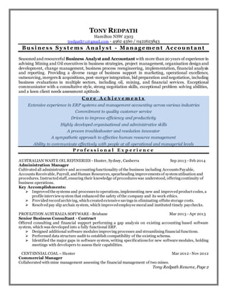 TONY REDPATH
Hamilton NSW 2303
tredpath7 1@gmail.com - 4962 4560 / 0422623843
Bu s i n e s s Sy s t e ms An al y s t - Man ag e me n t Ac c o u n t an t
Seasoned and resourceful Business Analyst and Accountant with more than 20 years of experience in
advising Mining and Oil executives in business strategies, project management, organisation design and
development, change management, business process reengineering, implementation, financial analysis
and reporting. Providing a diverse range of business support in marketing, operational excellence,
outsourcing, mergers & acquisitions, post-merger integration, bid preparation and negotiation, including
business evaluations in multiple sectors, including oil, mining, and financial services. Exceptional
communicator with a consultative style, strong negotiation skills, exceptional problem solving abilities,
and a keen client needs assessment aptitude.
C o r e A c h i e v e m e n t s
Extensive experience in ERP systems and management accounting across various industries
Commitment to quality customer service
Driven to improve efficiency and productivity
Highly developed organisational and administrative skills
A proven troubleshooter and resolution innovator
A sympathetic approach to effective human resource management
Ability to communicate effectively with people at all operational and managerial levels
P r o f e s s i o n a l E x p e r i e n c e
AUSTRALIAN WASTE OIL REFINERIES - Hunter, Sydney, Canberra Sep 2013 - Feb 2014
Administration Manager
Cultivated all administrative and accountingfunctionality of the business including AccountsPayable,
AccountsReceivable, Payroll, andHuman Resources, spearheading improvementsof systemutilisation and
procedures. Instructedstaff, ensuring their knowledge of procedureswas understood, offeringcontinuity of
business operations.
Key Accomplishments:
 Improvedthe systems and processesto operations, implementing new and improvedproduct codes, a
profile interviewsystem that enhanced the safety of the company and its work ethics.
 Providedrecordarchiving, whichcreatedextensive savingsin eliminating offsite storage costs.
 Resolvedpay slip archaic system, which improvedemployee moraland instituted timely paychecks.
PROTEJTION AUSTRALIA SOFTWARE - Brisbane Mar 2013 - Apr 2013
Senior Business Consultant - Contract
Offered consulting and financial support performing a gap analysis on existing accounting based software
system, which was developed into a fully functional ERP.
 Designed additional software modules improving processes and streamlining financial functions.
 Performed data structure audit to establish compatibility of the existing schema.
 Identified the major gaps in software system, writing specificationsfor new software modules, holding
meetings with developers to assess their capabilities.
CENTENNIAL COAL – Hunter Mar 2012 - Nov 2012
Commercial Manager
Collaborated with mine management assessing the financial management of two mines.
Tony Redpath Resume, Page 2
 