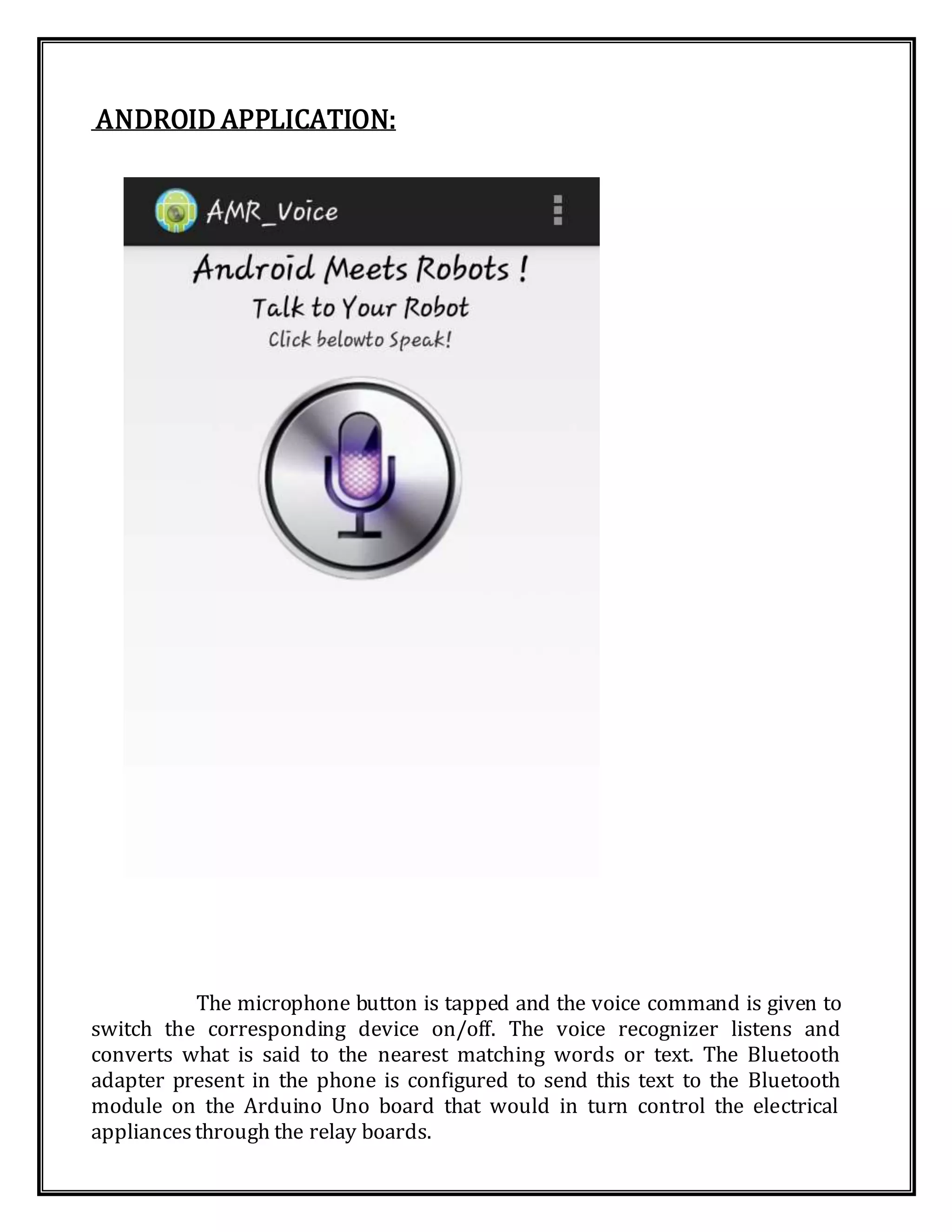 ANDROID APPLICATION:
The microphone button is tapped and the voice command is given to
switch the corresponding device on/off. The voice recognizer listens and
converts what is said to the nearest matching words or text. The Bluetooth
adapter present in the phone is configured to send this text to the Bluetooth
module on the Arduino Uno board that would in turn control the electrical
appliancesthrough the relay boards.
 