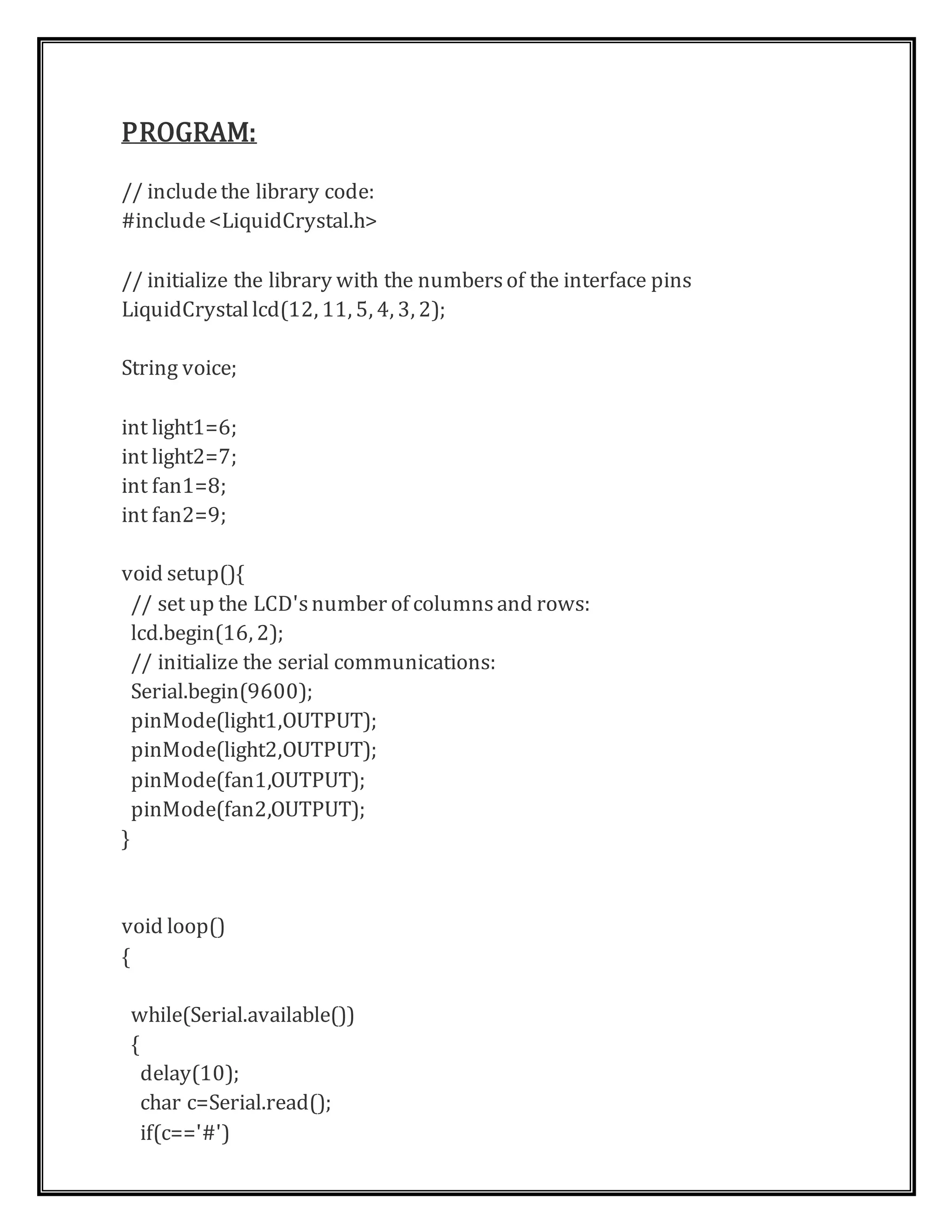 PROGRAM:
// includethe library code:
#include<LiquidCrystal.h>
// initialize the library with the numbersof the interface pins
LiquidCrystallcd(12, 11, 5, 4, 3, 2);
String voice;
int light1=6;
int light2=7;
int fan1=8;
int fan2=9;
void setup(){
// set up the LCD'snumber of columnsand rows:
lcd.begin(16, 2);
// initialize the serial communications:
Serial.begin(9600);
pinMode(light1,OUTPUT);
pinMode(light2,OUTPUT);
pinMode(fan1,OUTPUT);
pinMode(fan2,OUTPUT);
}
void loop()
{
while(Serial.available())
{
delay(10);
char c=Serial.read();
if(c=='#')
 