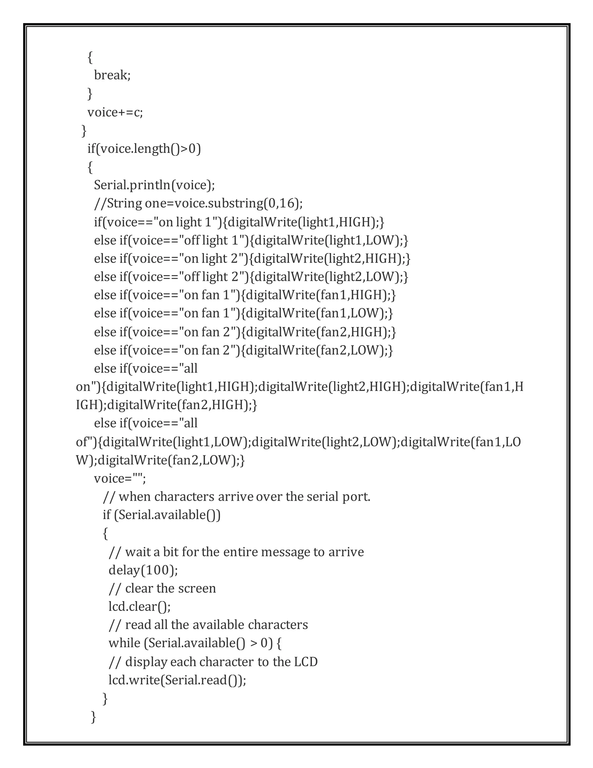 {
break;
}
voice+=c;
}
if(voice.length()>0)
{
Serial.println(voice);
//String one=voice.substring(0,16);
if(voice=="on light 1"){digitalWrite(light1,HIGH);}
else if(voice=="off light 1"){digitalWrite(light1,LOW);}
else if(voice=="on light 2"){digitalWrite(light2,HIGH);}
else if(voice=="off light 2"){digitalWrite(light2,LOW);}
else if(voice=="on fan 1"){digitalWrite(fan1,HIGH);}
else if(voice=="on fan 1"){digitalWrite(fan1,LOW);}
else if(voice=="on fan 2"){digitalWrite(fan2,HIGH);}
else if(voice=="on fan 2"){digitalWrite(fan2,LOW);}
else if(voice=="all
on"){digitalWrite(light1,HIGH);digitalWrite(light2,HIGH);digitalWrite(fan1,H
IGH);digitalWrite(fan2,HIGH);}
else if(voice=="all
of"){digitalWrite(light1,LOW);digitalWrite(light2,LOW);digitalWrite(fan1,LO
W);digitalWrite(fan2,LOW);}
voice="";
// when characters arriveover the serial port.
if (Serial.available())
{
// wait a bit for the entire message to arrive
delay(100);
// clear the screen
lcd.clear();
// read all the available characters
while (Serial.available() > 0) {
// display each character to the LCD
lcd.write(Serial.read());
}
}
 