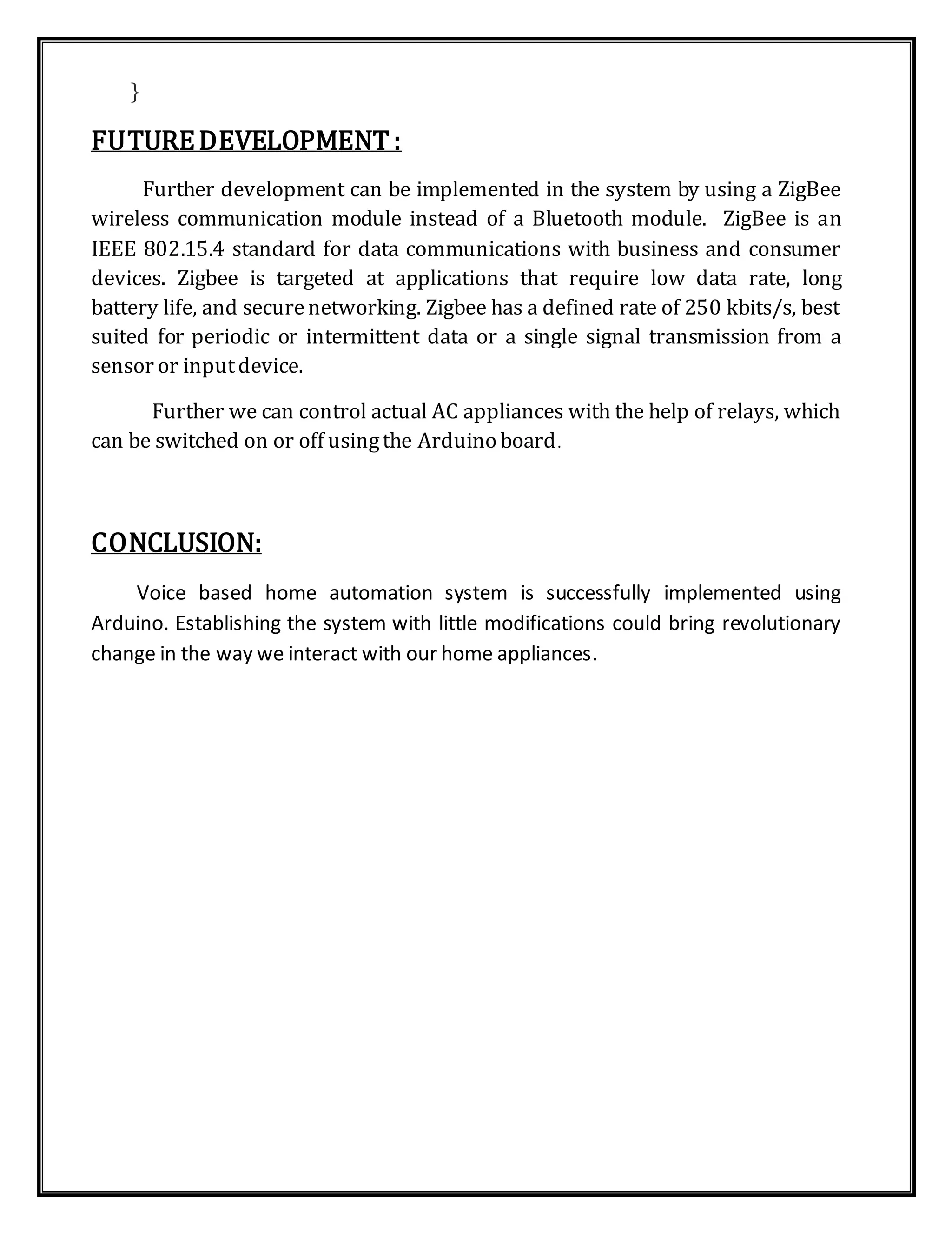 }
FUTUREDEVELOPMENT :
Further development can be implemented in the system by using a ZigBee
wireless communication module instead of a Bluetooth module. ZigBee is an
IEEE 802.15.4 standard for data communications with business and consumer
devices. Zigbee is targeted at applications that require low data rate, long
battery life, and securenetworking. Zigbee has a defined rate of 250 kbits/s, best
suited for periodic or intermittent data or a single signal transmission from a
sensor or inputdevice.
Further we can control actual AC appliances with the help of relays, which
can be switched on or off usingthe Arduino board.
CONCLUSION:
Voice based home automation system is successfully implemented using
Arduino. Establishing the system with little modifications could bring revolutionary
change in the way we interact with our home appliances.
 
