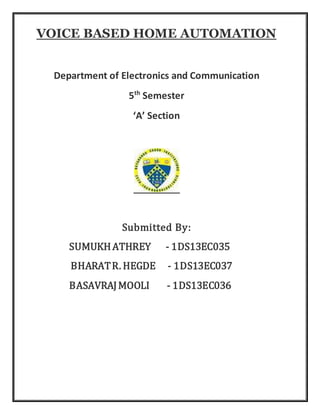 VOICE BASED HOME AUTOMATION
Department of Electronics and Communication
5th
Semester
‘A’ Section
Submitted By:
SUMUKHATHREY - 1DS13EC035
BHARATR. HEGDE - 1DS13EC037
BASAVRAJMOOLI - 1DS13EC036
 