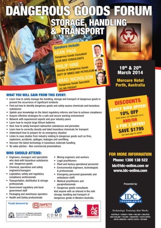 who should attend:
•	 Learn how to safely manage the handling, storage and transport of dangerous goods to
prevent the occurrence of significant incidents
•	 Find out how to identify dangerous goods and safely assess chemicals and hazardous
substances
•	 Update your knowledge on the latest regulatory reforms and how to achieve compliance
•	 Acquire effective strategies for a safe and secure working environment
•	 Network with experienced experts and your industry peers
•	 Learn how to recycle large lithium batteries
•	 Hear how to safely transport radioactive substances and peroxides
•	 Learn how to correctly classify and label hazardous chemicals for transport
•	 Understand how to prepare for an emergency situation
•	 Listen to case studies from industry relating to dangerous goods such as fires,
explosions, accidents, spillages, leakages and overfilling
•	 Discover the latest technology in hazardous materials handling
•	 No sales pitches - Non commercial presentations
Proudly Sponsored by:
what you will gain from THIS event:
•	 Engineers, managers and specialists
who deal with hazardous substances
and dangerous goods
•	 Chemical, operations and safety
engineers/managers
•	 Legislative, safety and regulatory
compliance professionals
•	 Transportation, distribution & storage
professionals
•	 Government regulatory and local
government staff
•	 Packaging and warehouse operators
•	 Health and Safety professionals
•	 Mining engineers and workers
•	 Legal practitioners
•	 Plant and factory operational personnel
•	 Environmental engineers, technologists
& professionals
•	 Emergency personnel (paramedic and
ambulance staff)
•	 Medical practitioners and
paraprofessionals
•	 Dangerous goods consultants
And anyone with an interest in the safe
storage, handling and transport of
dangerous goods in Western Australia.
Technology Training that Works
AUSTRALIA • CANADA • INDIA • IRELAND • malaysia 
NEW ZEALAND • poland • SINGAPORE • SOUTH AFRICA
UNITED KINGDOM • UNITED STATES • vietnam
Presented by:
19th
& 20th
March 2014
Mercure Hotel
Perth, Australia
discountS
early bird OFFER!
10% oFF
Book before 18th february 2014
and/or
3 for 2 offer!
Save $1795
See back page for details
for more information
Phone: 1300 138 522
idc@idc-online.com or
www.idc-online.com
Dangerous Goods forum
Dangerous Goods Consultant
ACOR MCE CONSULTANTS
Director of Dangerous Goods
DEPT OF MINES AND PETROLEUM
SEAN PAGE
PHILIP HINE
Dangerous Goods Specialist
DG AIR FREIGHT
BRAD NICHOLSON
Speakers Include:
storage, handling
& 	Transport
 