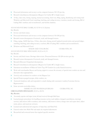 3
 Processed information and invoices on the computer between 100-150 per day.
 Research miscellaneous discrepancies (Request for Credits-RC's, freight issues)
 10-Key, data entry, faxing, copying, manual accounting, check run, filing, typing, distributing and sorting mail.
Windows and Microsoft Excel, matching, batching, and coding invoices, vouchers, month end closing, Bill of
Lading/SKU numbers and reconciliation's, and Syteline database.
ACCOUNTS PAYABLE CLERK, 05/12 TO 6/12 (Xylem)
Key Results:
 Invoice and check status.
 Processed information and invoices on the computer between 150-200 per day.
 Research return discrepancies-Overstock, retail, and damaged returns.
 Filing, typing, AS400 data base, 10-Key, data entry, faxing, posted/updated journal entries and general ledger,
matching, batching, and coding invoices, vouchers, Bill of Lading/SKU numbers and reconciliation's.
 Windows and Microsoft Excel.
BAKER AND TAYLOR INC CHARLOTTE, NC
ACCOUNTS PAYABLE SPECIALIST, 05/05 to 01/11
Key Results:
 Invoice and check status. Shortage claim review. Processed between 150-200 invoices per day.
 Research return discrepancies-Overstock, retail, and damaged returns.
 Research Discount Chargeback discrepancies.
 Research miscellaneous discrepancies (Request for Credits-RC's, freight issues)
 Statement reconciliation of Baker & Taylor Top 100 Vendors for yearly financial reserves.
 Work with merchandise Buyers and buying support to ensure the accuracy of special term vendors are met and
discounts taken appropriately.
 Actively seek resolution for vendors on the Dispute List.
 Special Projects-purged receipts, debit vendors, etc.
 Answered telephone calls and responded to emails dealing with customers/vendors/Customer Service
Representative.
 Some accounts receivables duties.
AMERICAN CITY BUSINESS JOURNALS CHARLOTTE, NC
CIRCULATION SPECIALIST, 02/03 to 08/04
Key Results:
 Accurately operate and input (scan) all mail received through Mail Scan.
 Learned proper procedures for handling customer service mail (address changed, cancellations, interrupt
services, add/remove bill to numbers, sales territory, add/remove selects, change start and expire dates, adjust
terms, prices, and reactivate services).
 Learned and understood all categories of Open Key and Multi-Pub.
 Entered orders into Multi-Pub and made any required adjustments.
 Researched and corrected items that required specific attention.
 