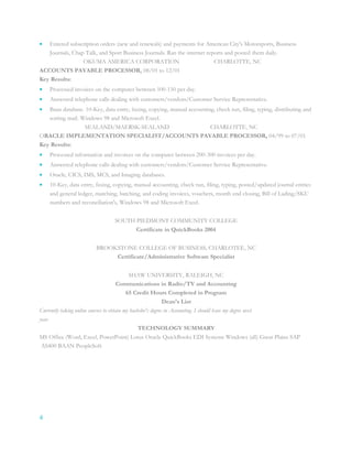 4
 Entered subscription orders (new and renewals) and payments for American City's Motorsports, Business
Journals, Chap Talk, and Sport Business Journals. Ran the internet reports and posted them daily.
OKUMA AMERICA CORPORATION CHARLOTTE, NC
ACCOUNTS PAYABLE PROCESSOR, 08/01 to 12/01
Key Results:
 Processed invoices on the computer between 100-150 per day.
 Answered telephone calls dealing with customers/vendors/Customer Service Representative.
 Baan database. 10-Key, data entry, faxing, copying, manual accounting, check run, filing, typing, distributing and
sorting mail. Windows 98 and Microsoft Excel.
SEALAND/MAERSK-SEALAND CHARLOTTE, NC
ORACLE IMPLEMENTATION SPECIALIST/ACCOUNTS PAYABLE PROCESSOR, 04/99 to 07/01
Key Results:
 Processed information and invoices on the computer between 200-300 invoices per day.
 Answered telephone calls dealing with customers/vendors/Customer Service Representative.
 Oracle, CICS, IMS, MCS, and Imaging databases.
 10-Key, data entry, faxing, copying, manual accounting, check run, filing, typing, posted/updated journal entries
and general ledger, matching, batching, and coding invoices, vouchers, month end closing, Bill of Lading/SKU
numbers and reconciliation's, Windows 98 and Microsoft Excel.
SOUTH PIEDMONT COMMUNITY COLLEGE
Certificate in QuickBooks 2004
BROOKSTONE COLLEGE OF BUSINESS, CHARLOTEE, NC
Certificate/Administrative Software Specialist
SHAW UNIVERSITY, RALEIGH, NC
Communications in Radio/TV and Accounting
65 Credit Hours Completed in Program
Dean's List
Currently taking online courses to obtain my bachelor's degree in Accounting. I should have my degree next
year.
TECHNOLOGY SUMMARY
MS Office (Word, Excel, PowerPoint) Lotus Oracle QuickBooks EDI Systems Windows (all) Great Plains SAP
AS400 BAAN PeopleSoft
 