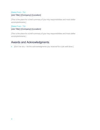 5
[Dates From - To]
[Job Title] | [Company] | [Location]
[This is the place for a brief summary of your key responsibilities and most stellar
accomplishments.]
[Dates From - To]
[Job Title] | [Company] | [Location]
[This is the place for a brief summary of your key responsibilities and most stellar
accomplishments.]
Awards and Acknowledgments
 [Don’t be shy – list the acknowledgments you received for a job well done.]
 