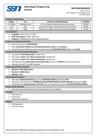 MATHIAZHAGAN M
Male, 21 years
mathiazhagantirunelveli@gmail.com
+91 9787792918
RajivGandhi Salai,OMR Road,SSN Nagar,Kalavakkam, Tamil Nadu603110, India
SSN College of Engineering
Chennai
Academic Qualifications
Degree Year Institute, University/ Board % /CGPA
B.E. (BME) 2016(Expected) S.S.N College of Engineering, Anna University 8.06/10
H.S.C 2012 Government higher secondary school,State Board 94.16%
S.S.C. 2010 Government higher secondary school,State Board 95.2%
Technical Skills
 Languages : Basics of C, C++, Java
 WebTechnologies:HTML, JavaScript
 Platforms : WINDOWS,Ms-office,LABVIEW,Matlab
Academic Projectsand Internship
 Done mini projectas LIE DETECTOR
 Done Controlingof Robotic car by BluetoothModule Project usingArduino
 Has participatedinRobotics-online Internshipaspartof STAR INNOVATOR Oraganizedby IEEE
Academic AchievementsandCertifications
 Have got the MeritScholarshipin the 1st
year
 Have got the Merit- Cum- Means-Scholarshipinthe 2nd
year
 Have got the Merit- Cum- Means-Scholarshipinthe 3rd
year
 Participatedinthe TalentSearch Examination-2011 and secured FIRSTRank in the school level
 Have got school 2nd
inthe 12th
standard
Leadershipand other initiatives
 Memberin IEEE Organization
 Memberin EMBS Socity
 Memberin CSI
Workshop/Participations
 Attendedin RoboticWorkshopas part of STAR INNOVATOR Organizedby IEEE
 Attendedinthe workshopon EMBEDDED DEVELOPMENT MODULE USING LABVIEW Organizedby IEEE
 Completed the InplantTrainingat HCL CDC Chennai Tambarama divisionof HCLINFOSYSTEMS LIMITED
Extracurricular Activities
 Attendedandparticipatedintechnical Symposiuminmanycolleges.
Strengths
 Hard working
 Punctuality
 AbilitytolearnQuickly
Hobbies
 Playing games
 Listening music
 