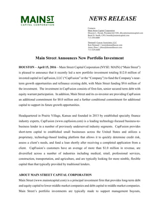 Main Street Announces New Portfolio Investment
HOUSTON – April 15, 2016 – Main Street Capital Corporation (NYSE: MAIN) (“Main Street”)
is pleased to announce that it recently led a new portfolio investment totaling $12.0 million of
invested capital in CapFusion, LLC (“CapFusion” or the “Company”) to fund the Company’s near-
term growth opportunities and refinance existing debt, with Main Street funding $9.6 million of
the investment. The investment in CapFusion consists of first-lien, senior secured term debt with
equity warrant participation. In addition, Main Street and its co-investor are providing CapFusion
an additional commitment for $8.0 million and a further conditional commitment for additional
capital to support its future growth opportunities.
Headquartered in Prairie Village, Kansas and founded in 2013 by established specialty finance
industry experts, CapFusion (www.capfusion.com) is a leading technology-focused business-to-
business lender in a number of previously underserved industry segments. CapFusion provides
short-term capital to established small businesses across the United States and utilizes a
proprietary, technology-based lending platform that allows it to quickly determine credit risk,
assess a client’s needs, and fund a loan shortly after receiving a completed application from a
client. CapFusion’s customers have an average of more than $1.0 million in revenue, are
diversified across a number of industries including medical, retail, professional services,
construction, transportation, and agriculture, and are typically looking for more nimble, flexible
capital than that typically provided by traditional lenders.
ABOUT MAIN STREET CAPITAL CORPORATION
Main Street (www.mainstcapital.com) is a principal investment firm that provides long-term debt
and equity capital to lower middle market companies and debt capital to middle market companies.
Main Street’s portfolio investments are typically made to support management buyouts,
NEWS RELEASE
Contacts:
Main Street Capital Corporation
Dwayne L. Hyzak, President & COO, dhyzak@mainstcapital.com
Brent D. Smith, CFO, bsmith@mainstcapital.com
713-350-6000
Dennard ▪ Lascar Associates, LLC
Ken Dennard | ken@dennardlascar.com
Jenny Zhou | jzhou@dennardlascar.com
713-529-6600
 