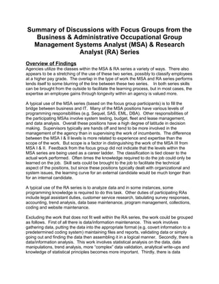 Summary of Discussions with Focus Groups from the
Business & Administrative Occupational Group
Management Systems Analyst (MSA) & Research
Analyst (RA) Series
Overview of Findings
Agencies utilize the classes within the MSA & RA series a variety of ways. There also
appears to be a stretching of the use of these two series, possibly to classify employees
at a higher pay grade. The overlap in the type of work the MSA and RA series performs
lends itself to some blurring of the line between these two series. In both series skills
can be brought from the outside to facilitate the learning process, but in most cases, the
expertise an employee gains through longevity within an agency is valued more.
A typical use of the MSA series (based on the focus group participants) is to fill the
bridge between business and IT. Many of the MSA positions have various levels of
programming responsibilities (e.g. Sequel, SAS, EML, DBA). Other responsibilities of
the participating MSAs involve system testing, budget, fleet and lease management,
and data analysis. Overall these positions have a high degree of latitude in decision
making. Supervisors typically are hands off and tend to be more involved in the
management of the agency than in supervising the work of incumbents. The difference
between the MSA I & II levels is more related to experience and expertise than the
scope of the work. But scope is a factor in distinguishing the work of the MSA III from
MSA I & II. Feedback from the focus group did not indicate that the levels within the
MSA series are being used as a career ladder. The classification is tied closer to the
actual work performed. Often times the knowledge required to do the job could only be
learned on the job. Skill sets could be brought to the job to facilitate the technical
aspect of the positions, but since these positions typically dealt with organizational and
system issues, the learning curve for an external candidate would be much longer than
for an internal candidate.
A typical use of the RA series is to analyze data and in some instances, some
programming knowledge is required to do this task. Other duties of participating RAs
include legal assistant duties, customer service research, tabulating survey responses,
accounting, trend analysis, data base maintenance, program management, collections,
coding and website maintenance.
Excluding the work that does not fit well within the RA series, the work could be grouped
as follows. First of all there is data/information maintenance. This work involves
gathering data, putting the data into the appropriate format (e.g. covert information to a
predetermined coding system) maintaining files and reports, validating data or simply
going out and finding the data then assembling it in a logical manner. Secondly, there is
data/information analysis. This work involves statistical analysis on the data, data
manipulations, trend analysis, more “complex” data validation, analytical write-ups and
knowledge of statistical principles becomes more important. Thirdly, there is data
 