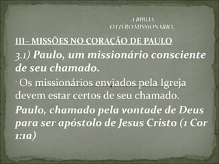 III– MISSÕES NO CORAÇÃO DE PAULO
3.1) Paulo, um missionário consciente
de seu chamado.
• Os missionários enviados pela Igreja
devem estar certos de seu chamado.
Paulo, chamado pela vontade de Deus
para ser apóstolo de Jesus Cristo (1 Cor
1:1a)
 