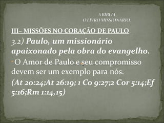 III– MISSÕES NO CORAÇÃO DE PAULO
3.2) Paulo, um missionário
apaixonado pela obra do evangelho.
• O Amor de Paulo e seu compromisso
devem ser um exemplo para nós.
(At 20:24;At 26:19; 1 Co 9:27;2 Cor 5:14;Ef
5:16;Rm 1:14,15)
 