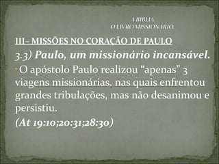III– MISSÕES NO CORAÇÃO DE PAULO
3.3) Paulo, um missionário incansável.
• O apóstolo Paulo realizou “apenas” 3
viagens missionárias, nas quais enfrentou
grandes tribulações, mas não desanimou e
persistiu.
(At 19:10;20:31;28:30)
 